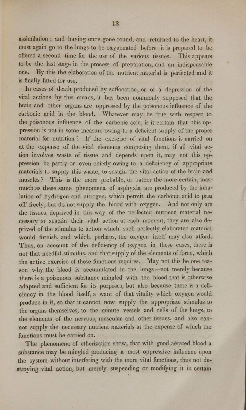 assimilation ; and having once gone round, and returned to the heart, it must again go to the lungs to be oxygenated before it is prepared to be offered a second time for the use of the various tissues. This appears to be the last stage in the process of preparation, and an indispensable one. By this the elaboration of the nutrient material is perfected and it is finally fitted for use. In cases of death produced by suffocation, or of a depression of the vital actions by this means, it has been commonly supposed that the brain and other organs are oppressed by the poisonous influence of the carbonic acid in the blood. Whatever may be true with respect to the poisonous influence of the carbonic acid, is it certain that this op- pression is not in some measure owing to a deficient supply of the proper material for nutrition ? If the exercise of vital functions is carried on at the expense of the vital elements composing them, if all vital ac- tion involves waste of tissue and depends upon it, may not this op- pression be partly or even chiefly owing to a deficiency of appropriate materials to supply this waste, to sustain the vital action of the brain and muscles ? This is the more probable, or rather the more certain, inas- much as these same phenomena of asphyxia are produced by the inha- lation of hydrogen and nitrogen, which permit the carbonic acid to pass off freely, but do not supply the blood with oxygen. And not only are the tissues deprived in this way of the perfected nutrient material ne- cessary to sustain their vital action at each moment, they are also de- prived of the stimulus to action which such perfectly elaborated material would furnish, and which, perhaps, the oxygen itself may also afford. Thus, on account of the deficiency of oxygen in these cases, there is not that needful stimulus, and that supply of the elements of force, which the active exercise of these functions requires. May not this be one rea- son why the blood is accumulated in the lungs—not merely because there is a poisonous substance mingled with the blood that is otherwise adapted and sufficient for its purposes, but also because there is a defi- ciency in the blood itself, a want of that vitality which oxygen would produce in it, so that it cannot now supply the appropriate stimulus to the organs themselves, to the minute vessels and cells of the lungs, to the elements of the nervous, muscular and other tissues, and also can- not supply the necessary nutrient materials at the expense of which the functions must be carried on. The phenomena of etherization show, that with good aerated blood a substance may be mingled producing a most oppressive influence upon the system without interfering with the more vital functions, thus not de- stroying vital action, but merely suspending or modifying it in certain