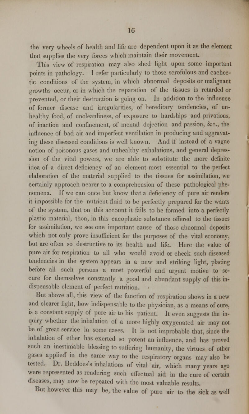 the very wheels of health and life are dependent upon it as the element that supplies the very forces which maintain their movement. This view of respiration may also shed light upon some important points in pathology. I refer particularly to those scrofulous and cachec- tic conditions of the system, in which abnormal deposits or malignant growths occur, or in which the reparation of the tissues is retarded or prevented, or their destruction is going on. In addition to the influence of former disease and irregularities, of hereditary tendencies, of un- healthy food, of uncleanliness, of exposure to hardships and privations, of inaction and confinement, of mental dejection and passion, &c, the influence of bad air and imperfect ventilation in producing and aggravat- ing these diseased conditions is well known. And if instead of a vague notion of poisonous gases and unhealthy exhalations, and general depres- sion of the vital powers, we are able to substitute the more definite idea of a direct deficiency of an element most essential to the perfect elaboration of the material supplied to the tissues for assimilation, we certainly approach nearer to a comprehension of these pathological phe- nomena. If we can once but know that a deficiency of pure air renders it impossible for the nutrient fluid to be perfectly prepared for the wants of the system, that on this account it fails to be formed into a perfectly plastic material, then, in this cacoplastic substance offered to the tissues for assimilation, we see one important cause of those abnormal deposits which not only prove insufficient for the purposes of the vital economy, but are often so destructive to its health and life. Here the value of pure air for respiration to all who would avoid or check such diseased tendencies in the system appears in a new and striking light, placing before all such persons a most powerful and urgent motive to se- cure for themselves constantly a good and abundant supply of this in- dispensable element of perfect nutrition. ■ But above all, this view of the function of respiration shows in a new and clearer light, how indispensable to the physician, as a means of cure, is a constant supply of pure air to his patient. It even suggests the in- quiry whether the inhalation of a more highly oxygenated air may not be of great service in some cases. It is not improbable that, since the inhalation of ether has exerted so potent an influence, and has proved such an inestimable blessing to suffering humanity, the virtues of other gases applied in the same way to the respiratory organs may also be tested. Dr. Beddoes's inhalations of vital air, which many years ago were represented as rendering such effectual aid in the cure of certain diseases, may now be repeated with the most valuable results. But however this may be, the value of pure air to the sick as well