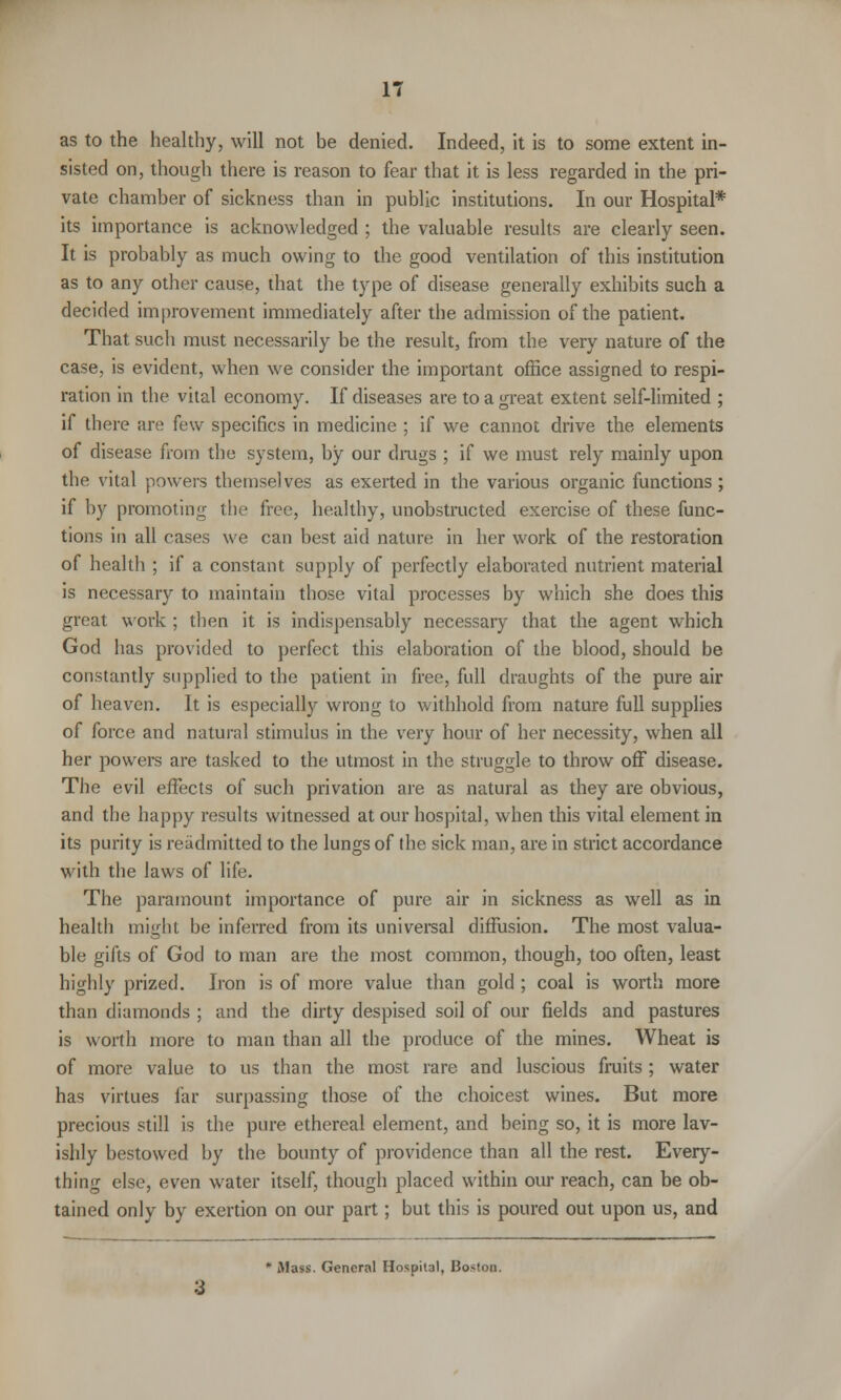 as to the healthy, will not be denied. Indeed, it is to some extent in- sisted on, though there is reason to fear that it is less regarded in the pri- vate chamber of sickness than in public institutions. In our Hospital* its importance is acknowledged ; the valuable results are clearly seen. It is probably as much owing to the good ventilation of this institution as to any other cause, that the type of disease generally exhibits such a decided improvement immediately after the admission of the patient. That such must necessarily be the result, from the very nature of the case, is evident, when we consider the important office assigned to respi- ration in the vital economy. If diseases are to a great extent self-limited ; if there are few specifics in medicine ; if we cannot drive the elements of disease from the system, by our drags ; if we must rely mainly upon the vital powers themselves as exerted in the various organic functions ; if by promoting the free, healthy, unobstructed exercise of these func- tions in all cases we can best aid nature in her work of the restoration of health ; if a constant supply of perfectly elaborated nutrient material is necessary to maintain those vital processes by which she does this great work ; then it is indispensably necessary that the agent which God has provided to perfect this elaboration of the blood, should be constantly supplied to the patient in free, full draughts of the pure air of heaven. It is especially wrong to withhold from nature full supplies of force and natural stimulus in the very hour of her necessity, when all her powers are tasked to the utmost in the struggle to throw off disease. The evil effects of such privation are as natural as they are obvious, and the happy results witnessed at our hospital, when this vital element in its purity is readmitted to the lungs of the sick man, are in strict accordance with the laws of life. The paramount importance of pure air in sickness as well as in health might be inferred from its universal diffusion. The most valua- ble gifts of God to man are the most common, though, too often, least highly prized. Iron is of more value than gold ; coal is worth more than diamonds ; and the dirty despised soil of our fields and pastures is worth more to man than all the produce of the mines. Wheat is of more value to us than the most rare and luscious fruits ; water has virtues far surpassing those of the choicest wines. But more precious still is the pure ethereal element, and being so, it is more lav- ishly bestowed by the bounty of providence than all the rest. Every- thing else, even water itself, though placed within our reach, can be ob- tained only by exertion on our part; but this is poured out upon us, and Jlass. General Hospital, Boston.