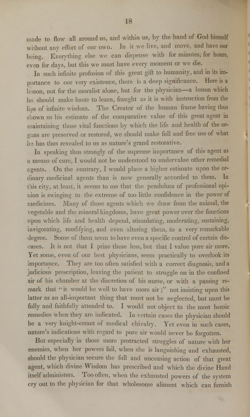 made to flow all around us, and within us, by the hand of God himself without any effort of our own. In it we live, and move, and have our being. Everything else we can dispense with for minutes,- for hours, even for days, but this we must have every moment or we die. In such infinite profusion of this great gift to humanity, and in its im- portance to our very existence, there is a deep significance. Here is a lesson, not for the moralist alone, but for the physician—a lesson which he should make haste to learn, fraught as it is with instruction from the lips of infinite wisdom. The Creator of the human frame having thus shown us his estimate of the comparative value of this great agent in maintaining those vital functions by which the life and health of the or- gans are preserved or restored, we should make full and free use of what he has thus revealed to us as nature's grand restorative. In speaking thus strongly of the supreme importance of this agent as a means of cure, I would not be understood to undervalue other remedial agents. On the contrary, I would place a higher estimate upon the or- dinary medicinal agents than is now generally accorded to them. In this city, at least, it seems to me that the pendulum of professional opi- nion is swinging to the extreme of too little confidence in the power of medicines. Many of those agents which we draw from the animal, the vegetable and the mineral kingdoms, have great power over the functions upon which life and health depend, stimulating, moderating, sustaining, invigorating, modifying, and even altering them, to a very remarkable degree. Some of them seem to have even a specific control of certain dis- eases. It is not that I prize these less, but that I value pure air more. Yet some, even of our best physicians, seem practically to overlook its importance. They are too often satisfied with a correct diagnosis, and a judicious prescription, leaving the patient to struggle on in the confined air of his chamber at the discretion of his nurse, or with a passing re- mark that it would be well to have more air ; not insisting upon this latter as an all-important thing that must not be neglected, but must be fully and faithfully attended to. I would not object to the most heroic remedies when they are indicated. In certain cases the physician should be a very knight-errant of medical chivalry. Yet even in such cases, nature's indications with regard to pure air would never be forgotten. But especially in those more protracted struggles of nature with her enemies, when her powers fail, when she is languishing and exhausted, should the physician secure the full and unceasing action of that great agent, which divine Wisdom has prescribed and which the divine Hand itself administers. Too often, when the exhausted powers of the system cry out to the physician for that wholesome aliment which can furnish