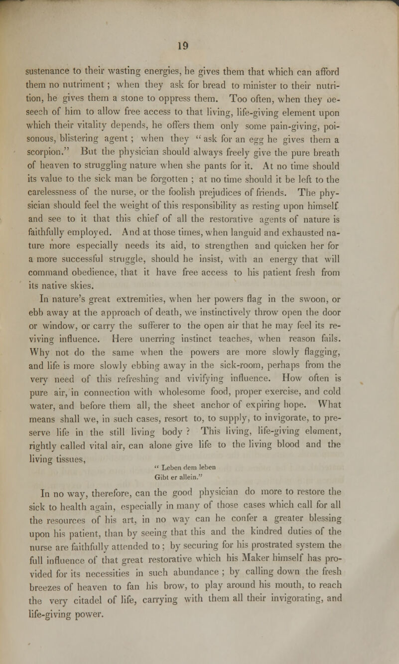sustenance to their wasting energies, he gives them that which can afford them no nutriment; when they ask for bread to minister to their nutri- tion, he gives them a stone to oppress them. Too often, when they oe- seech of him to allow free access to that living, life-giving element upon which their vitality depends, he offers them only some pain-giving, poi- sonous, blistering agent; when they  ask for an egg he gives them a scorpion. But the physician should always freely give the pure breath of heaven to struggling nature when she pants for it. At no time should its value to the sick man be forgotten ; at no time should it be left to the carelessness of the nurse, or the foolish prejudices of friends. The phy- sician should feel the weight of this responsibility as resting upon himself and see to it that this chief of all the restorative agents of nature is faithfully employed. And at those times, when languid and exhausted na- ture more especially needs its aid, to strengthen and quicken her for a more successful struggle, should he insist, with an energy that will command obedience, that it have free access to his patient fresh from its native skies. In nature's great extremities, when her powers flag in the swoon, or ebb away at the approach of death, we instinctively throw open ihe door or window, or carry the sufferer to the open air that he may feel its re- viving influence. Here unerring instinct teaches, when reason fails. Why not do the same when the powers are more slowly flagging, and life is more slowly ebbing away in the sick-room, perhaps from the very need of this refreshing and vivifying influence. How often is pure air, in connection with wholesome food, proper exercise, and cold water, and before them all, the sheet anchor of expiring hope. What means shall we, in such cases, resort to, to supply, to invigorate, to pre- serve life in the still living body ? This living, life-giving element, rightly called vital air, can alone give life to the living blood and the living tissues,  Leben dem leben Gibt er allein. In no way, therefore, can the good physician do more to restore the sick to health again, especially in many of those cases which call for all the resources of his art, in no way can he confer a greater blessing upon his patient, than by seeing that this and the kindred duties of the nurse are faithfully attended to ; by securing for his prostrated system the full influence of that great restorative which his Maker himself has pro- vided for its necessities in such abundance ; by calling down the fresh breezes of heaven to fan his brow, to play around his mouth, to reach the very citadel of life, carrying with them all their invigorating, and life-giving power.