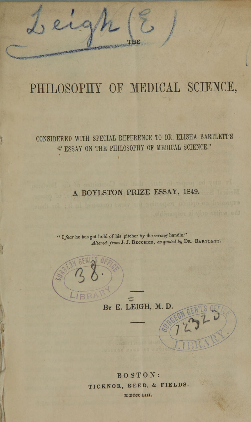 PHILOSOPHY OP MEDICAL SCIENCE. CONSIDERED WITH SPECIAL REFERENCE TO DR. ELISHA BARTLETT'S ■^' ESSAY ON THE PHILOSOPHY OP MEDICAL SCIENCE. A BOYLSTON PRIZE ESSAY, 1849. l/ear he has got hold of his pitcher by the wrong handle. Altered from J. J. Becchkr, as quoted by Dr. Bartlett. By E. LEIGH, M. D. BOSTON: TICKNOR, REED, & FIELDS. U DCCC UXI.