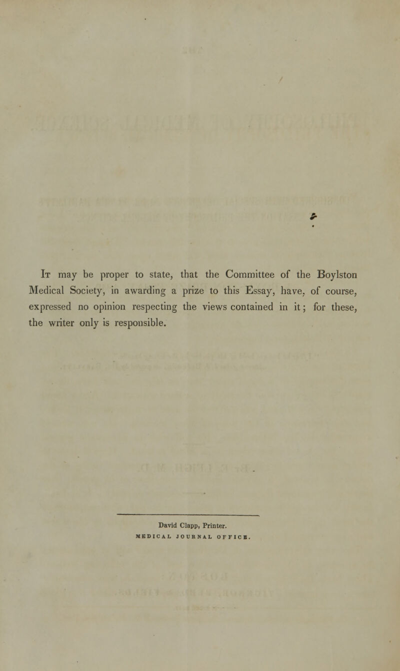 It may be proper to state, that the Committee of the Boylston Medical Society, in awarding a prize to this Essay, have, of course, expressed no opinion respecting the views contained in it; for these, the writer only is responsible. David Clapp, Printer. MEDICAL JOURNAL OFFICE.