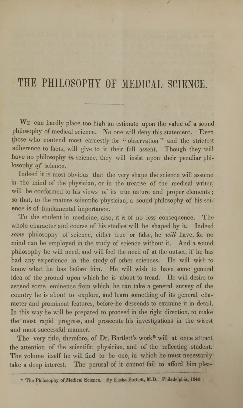 We can hardly place too high an estimate upon the value of a sound philosophy of medical science. No one will deny this statement. Even those who contend most earnestly for  observation  and the strictest adherence to facts, will give to it their full assent. Though they will have no philosophy in science, they will insist upon their peculiar phi- losophy of science. Indeed it is most obvious that the very shape the science will assume in the mind of the physician, or in the treatise of the medical writer, will be conformed to his views of its true nature and proper elements; so that, to the mature scientific physician, a sound philosophy of his sci- ence is of fundamental importance. To the student in medicine, also, it is of no less consequence. The whole character and course of his studies will be shaped by it. Indeed some philosophy of science, either true or false, he will have, for no mind can be employed in the study of science without it. And a sound philosophy he will need, and will feel the need of at the outset, if he has had any experience in the study of other sciences. He will wish to know what he has before him. He will wish to have some general idea of the ground upon which he is about to tread. He will desire to ascend some eminence from which he can take a general survey of the country he is about to explore, and learn something of its general cha- racter and prominent features, before he descends to examine it in detail. In this way he will be prepared to proceed in the right direction, to make the^most rapid progress, and prosecute his investigations in the wisest and most successful manner. The very title, therefore, of Dr. Bartlett's work* will at once attract the attention of the scientific physician, and of the reflecting student. The volume itself he will find to be one, in which he must necessarily take a deep interest. The perusal of it cannot fail to afford him plea- * The Philosophy of Medical Science. By Elisha BartleU, M.D, Philadelphia, 1844.