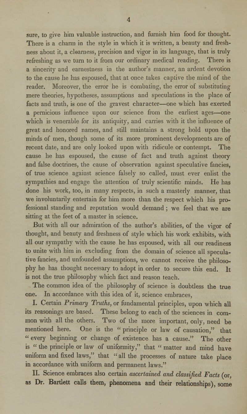 sure, to give him valuable instruction,, and furnish him food for thought. There is a charm in the style in which it is written, a beauty and fresh- ness about it, a clearness, precision and vigor in its language, that is truly refreshing as we turn to it from our ordinary medical reading. There is a sincerity and earnestness in the author's manner, an ardent devotion to the cause he has espoused, that at once takes captive the mind of the reader. Moreover, the error he is combating, the error of substituting mere theories, hypotheses, assumptions and speculations in the place of facts and truth, is one of the gravest character—one which has exerted a pernicious influence upon our science from the earliest ages—one which is venerable for its antiquity, and carries with it the influence of great and honored names, and still maintains a strong hold upon the minds of men, though some of its more prominent developments are of recent date, and are only looked upon with ridicule or contempt. The cause he has espoused, the cause of fact and truth against theory and false doctrines, the cause of observation against speculative fancies, of true science against science falsely so called, must ever enlist the sympathies and engage the attention of truly scientific minds. He has done his work, too, in many respects, in such a masterly manner, that we involuntarily entertain for him more than the respect which his pro- fessional standing and reputation would demand ; we feel that we are sitting at the feet of a master in science. But with all our admiration of the author's abilities, of the vigor of thought, and beauty and freshness of style which his work exhibits, with all our sympathy with the cause he has espoused, with all our readiness to unite with him in excluding from the domain of science all specula- tive fancies, and unfounded assumptions, we cannot receive the philoso- phy he has thought necessary to adopt in order to secure this end. It is not the true philosophy which fact and reason teach. The common idea of the philosophy of science is doubtless the true one. In accordance with this idea of it, science embraces, I. Certain Primary Truths, or fundamental principles, upon which all its reasonings are based. These belong to each of the sciences in com- mon with all the others. Two of the more important, only, need be mentioned here. One is the  principle or law of causation, that  every beginning or change of existence has a cause. The other is  the principle or law of uniformity, that  matter and mind have uniform and fixed laws, that  all the processes of nature take place in accordance with uniform and permanent laws. II. Science embraces also certain ascertained and classified Facts (or, as Dr. Bartlett calls them, phenomena and their relationships), some