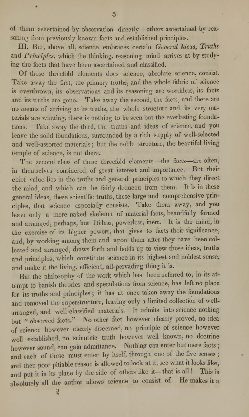 of them ascertained by observation directly—others ascertained by rea- soning from previously known facts and established principles. III. But, above all, science embraces certain General Ideas, Truths and Principles, which the thinking, reasoning mind arrives at by study- ing the facts that have been ascertained and classified. Of these threefold elements does science, absolute science, consist. Take away the first, the primary truths, and the whole fabric of science is overthrown, its observations and its reasoning are worthless, its facts and its truths are gone. Take away the second, the facts, and there are no means of arriving at its truths, the whole structure and its very ma- terials are wanting, there is nothing to be seen but the everlasting founda- tions. Take away the third, the truths and ideas of science, and you leave the solid foundations, surrounded by a rich supply of well-selected and well-assorted materials; but the noble structure, the beautiful living temple of science, is not there. The second class of these threefold elements—the facts—are often, in themselves considered, of great interest and importance. But their chief value lies in the truths and general principles to which they direct the mind, and which can be fairly deduced from them. It is in these general ideas, these scientific truths, these large and comprehensive prin- ciples, that science especially consists. Take them away, and you leave only a mere naked skeleton of material facts, beautifully formed and arranged, perhaps, but lifeless, powerless, inert. It is the mind, in the exercise of its higher powers, that gives to facts their significance, and, by working among them and upon them after they have been col- lected and arranged, draws forth and holds up to view those ideas, truths and principles, which constitute science in its highest and noblest sense, and make it the living, efficient, all-pervading thing it is. But the philosophy of the work which has been referred to, in its at- tempt to banish theories and speculations from science, has left no place for its truths and principles ; it has at once taken away the foundations and removed the superstructure, leaving only a limited collection of well- arranged, and well-classified materials. It admits into science nothing but  observed facts. No other fact however clearly proved, no idea of science however clearly discerned, no principle of science however well established, no scientific truth however well known, no doctrine however sound, can gain admittance. Nothing can enter but mere facts ; and each of these must enter by itself, through one of the five senses ; and then poor pitiable reason is allowed to look at it, see what it looks like, and put it in its place by the side of others like it—that is all! This is absolutely all the author allows science to consist of. He makes it a 2