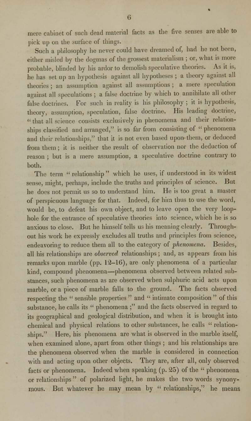 mere cabinet of such dead material facts as the five senses are able to pick up on the surface of things. Such a philosophy he never could have dreamed of, had he not been, either misled by the dogmas of the grossest materialism ; or, what is more probable, blinded by his ardor to demolish speculative theories. As it is, he has set up an hypothesis against all hypotheses; a theory against all theories ; an assumption against all assumptions ; a mere speculation against all speculations ; a false doctrine by which to annihilate all other false doctrines. For such in reality is his philosophy ; it is hypothesis, theory, assumption, speculation, false doctrine. His leading doctrine,  that all science consists exclusively in phenomena and their relation- ships classified and arranged, is so far from consisting of  phenomena and their relationships. that it is not even based upon^ them, or deduced from them ; it is neither the result of observation nor the deduction of reason ; but is a mere assumption, a speculative doctrine contrary to both. The term  relationship which he uses, if understood in its widest sense, might, perhaps, include the truths and principles of science. But he does not permit us so to understand him. He is too great a master of perspicuous language for that. Indeed, for him thus to use the word, would be, to defeat his own object, and to leave open the very loop- hole for the entrance of speculative theories into science, which he is so anxious to close. But he himself tells us his meaning clearly. Through- out his work he expressly excludes all truths and principles from science, endeavoring to reduce them all to the category of phenomena. Besides, all his relationships are observed relationships; and, as appears from his remarks upon marble (pp. 12-16), are only phenomena of a particular kind, compound phenomena—phenomena observed between related sub- stances, such phenomena as are observed when sulphuric acid acts upon marble, or a piece of marble falls to the ground. The facts observed respecting the  sensible properties  and  intimate composition  of this substance, he calls its  phenomena ; and the facts observed in regard to its geographical and geological distribution, and when it is brought into chemical and physical relations to other substances, he calls  relation- ships. Here, his phenomena are what is observed in the marble itself, when examined alone, apart from other things ; and his relationships are the phenomena observed when the marble is considered in connection with and acting upon other objects. They are, after all, only observed facts or phenomena. Indeed when speaking (p. 25) of the  phenomena or relationships  of polarized light, he makes the two words synony- mous. But whatever he may mean by  relationships, he means