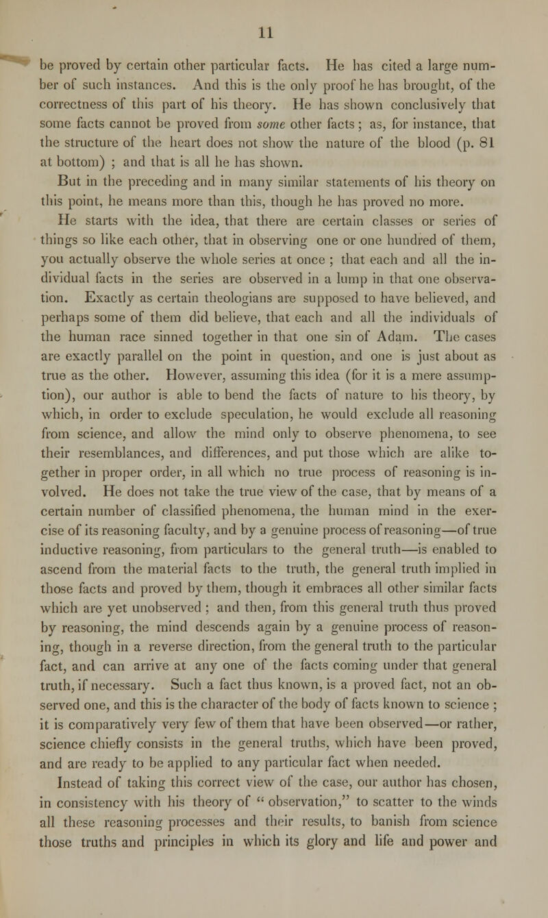 be proved by certain other particular facts. He has cited a large num- ber of such instances. And this is the only proof he has brought, of the correctness of this part of his theory. He has shown conclusively that some facts cannot be proved from some other facts; as, for instance, that the structure of the heart does not show the nature of the blood (p. 81 at bottom) ; and that is all he has shown. But in the preceding and in many similar statements of his theory on this point, he means more than this, though he has proved no more. He starts with the idea, that there are certain classes or series of things so like each other, that in observing one or one hundred of them, you actually observe the whole series at once ; that each and all the in- dividual facts in the series are observed in a lump in that one observa- tion. Exactly as certain theologians are supposed to have believed, and perhaps some of them did believe, that each and all the individuals of the human race sinned together in that one sin of Adam. The cases are exactly parallel on the point in question, and one is just about as true as the other. However, assuming this idea (for it is a mere assump- tion), our author is able to bend the facts of nature to his theory, by which, in order to exclude speculation, he would exclude all reasoning from science, and allow the mind only to observe phenomena, to see their resemblances, and differences, and put those which are alike to- gether in proper order, in all which no true process of reasoning is in- volved. He does not take the true view of the case, that by means of a certain number of classified phenomena, the human mind in the exer- cise of its reasoning faculty, and by a genuine process of reasoning—of true inductive reasoning, from particulars to the general truth—is enabled to ascend from the material facts to the truth, the general truth implied in those facts and proved by them, though it embraces all other similar facts which are yet unobserved ; and then, from this general truth thus proved by reasoning, the mind descends again by a genuine process of reason- ing, though in a reverse direction, from the general truth to the particular fact, and can arrive at any one of the facts coming under that general truth, if necessary. Such a fact thus knov/n, is a proved fact, not an ob- served one, and this is the character of the body of facts known to science ; it is comparatively very few of them that have been observed—or rather, science chiefly consists in the general truths, which have been proved, and are ready to be applied to any particular fact when needed. Instead of taking this correct view of the case, our author has chosen, in consistency with his theory of  observation, to scatter to the winds all these reasoning processes and their results, to banish from science those truths and principles in which its glory and life and power and