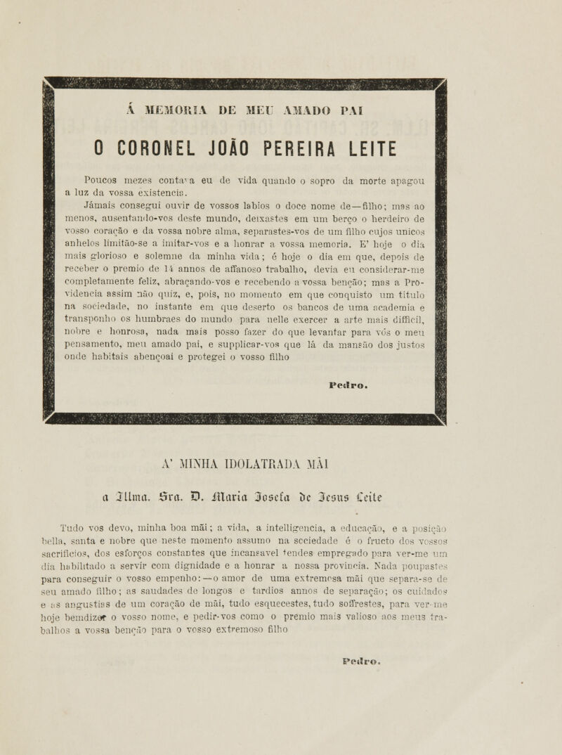 A MEMORIA DE MEL AMADO PAI 0 CORONEL JOÃO PEREIRA LEITE Poucos mezes contava eu de vida quando o sopro da morte apagou a luz da vossa existência. Jamais consegui ouvir de vossos lábios o doce nome de —filho; mas ao menos, ausentando-vos deste mundo, deixastes em um berço o herdeiro de vosso coração e da vossa nobre alma, separastes-vos de um filho cujos únicos anhelos limitão-se a imitar-vos e a honrar a vossa memoria. E' hoje o dia mais glorioso e solemne da minha vida; ó hoje o dia em que, depois de receber o premio de 14 annos de affanoso trabalho, devia eu considerar-me completamente feliz, abraçando-vos e recebendo a vossa benção; mas a Pro- videncia assim não quiz, e, pois, no momento em que conquisto um titulo na sociedade, no instante em que deserto os bancos de uma academia e transponho os humbraes do mundo para nelle exercer a arte mais difficil, nobre e honrosa, nada mais posso fazer do que levantar para vós o meu pensamento, meu amado pai, e supplicar-vos que lá da mansão dos justos onde habitais abençoai e protegei o vosso filho Pedro. A' MINHA IDOLATRADA MÂI a 3?Uma. 5ra. D. íllaria 3osefa De 3es«s Cette Tudo vos devo, minha boa mãi; a vida, a intelligencia, a educação, e a posição bella, santa e nobre que neste momento assumo na sociedade é o fructo dos vossos sacrifícios, dos esforços constantes que incansável tendes empregado para ver-me um dia habilitado a servir com dignidade e a honrar a nossa provinda. Nada poupastes para conseguir o vosso empenho:—o amor de uma extremosa mãi que separa-se de seu amado íilho; as saudades de longos e tardios annos de separação; os cuidados e : s angustias de um coração de mãi, tudo esquecestes,tudo soffrestes, para ver-me hoje bemdizet o vosso nome, e pedir-vos como o premio mais valioso aos meus tra- balhos a vossa benção para o vosso extremoso filho Pesíro.