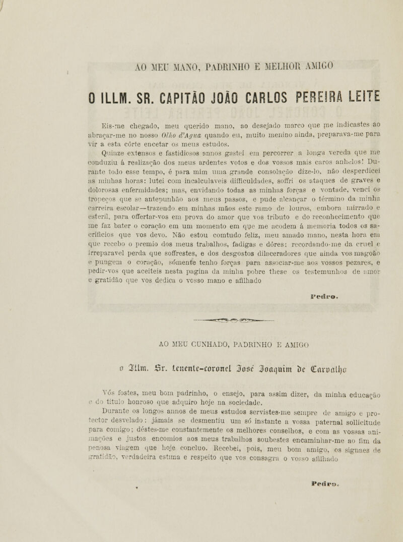 AO MEU MANO, PADRINHO E MELHOR AMIGO 0 ILLHI. SR. CAPITÃO JOÃO CARLOS PEREIRA LEITE Eis-me chegado, meu querido mano, ao desejado marco que me indicastes ao abraçar-me no nosso Olho d'Agua quando eu, muito menino ainda, preparava-me para vir a esta corte encetar os meus estudos. Quinze extensos e fastidiosos annos gastei em percorrer a longa vereda que me conduziu â realizarão dos meus ardentes votos e dos vossos mais caros anhelos! Du- rante todo esse tempo, é para mim uma grande consolarão dize-lo, não desperdicei as minhas horas: lutei com incalculáveis diíficuldades, soffri os ataques de graves e dolorosas enfermidades; mas, envidando todas as minhas forças e vontade, venci os tropeços que se antepunbão aos meus passos, e pude alcançar o término da minha carreira escolar—trazendo em minhas mãos este ramo de louros, embora mirrado e estéril, para offertar-vos em prova do amor que vos tributo e do reconhecimento que me faz bater o coração em um momento em que me acodem á memoria todos os sa- crifícios que vos devo. Não estou comtudo feliz, meu amado mano, nesta hora em que recebo o premio dos meus trabalhos, fadigas e dores; recordando-me da cruele irreparável perda que soffrestes, e dos desgostos dilaceradores que ainda vos magoão e pungem o coração, somente tenho forças para associar-me aos vossos pezares, e pedir-vos que aceiteis nesta pagina da minha pobre these os testemunhos de amor e gratidão que vos dedica o vosso mano e afilhado Petlro» AO MEU CUNHADO, PADRINHO E AMIGO o 3tlnt. JSr. tcneníc-íoroncl 3o$é doaqmm í»e Caro alija Vós fostes, meu bom padrinho, o ensejo, para assim dizer, da minha educação d i titulo honroso que adquiro hoje na sociedade. Durante os longos annos de meus estudos servistes-me sempre de amigo e pro- tector desvelado : jamais se desmentiu um só instante a vossa paternal sollicitude para comigo; déstes-me constantemente os melhores conselhos, e com as vossas ani- mações e justos encómios aos meus trabalhos soubestes encaminhar-me ao fim da penosa viagem que hoje concluo. Recebei, pois, meu bom amigo, os signaes de gratidão, verdadeira estima e respeito que vos consagra o vosso afilhado PeiBro*