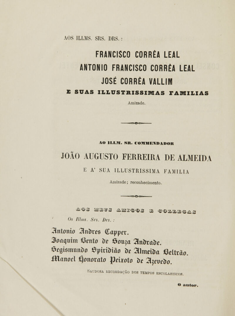 AOS ILLMS. SRS. DRS. : FRANCISCO CORRÊA LEAL ANTÓNIO FRANCISCO CORRÊA LEAL JOSÉ CORRÊA VALLIM E SUAS ILLUSTRISSIIWAS FAMÍLIAS Amizade. AO 1LLM. SR. COHHEÍf DADOR JOÃO AUGUSTO FERREIRA DE ALMEIDA E A' SUA TLLUSTRISSIMA FAMÍLIA Amizade; reconhecimento. Os Illms. Srs. Drs. : 2lnt0ni0 2lnbr^$ Capper. 3oaqmm Étenta òe $o\xyx Znbxaòe. ôegisnumira ^ixiòião òc 3lmciíra ©dtraa. Manoá fijonorata |Jmota òe Tlpwbo. Saudosa recordação dos tempos escolásticos. <* autor.