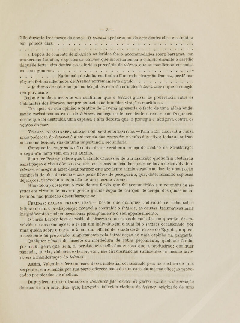 Nilo durante três mezes do armo.— O tetanos apoderou-se de sete dentre elles e os matou em poucos dias 8 Depois do combate de El-Arich os feridos forão accommodados sobre barracas, em um terreno húmido, expostos ás chuvas que incessantemente cahirão durante o assedio daquelle forte: oito dentre esses feridos perecerão de tetanos,que se manifestou em todos os seus géneros • Na tomada de Jaífa, continua o illustrado cirurgião francez, perdemos alguns feridos affectados de tetanos extremamente agudo « E' digno de notar-se que os hospitaes estavão situados á beira-mar e que a estação era pluviosa.» Bajon é também accorde em confirmar que o tetanos grassa de preferencia entre os habitantes dos litoraes, sempre expostos ás húmidas virações marítimas. Em apoio de sua opinião o pratico de Cayena apresenta o facto de uma aldèa onde, sendo raríssimos os casos de tetanos, começou este accidente a reinar com frequência desde que foi destruída uma espessa e alta floresta que a protegia e abrigava contra os ventos do mar. Vermes intestinaes; estado dos órgãos digestivos.—Para oDr. Laurent a causa mais poderosa do tetanos é a existência das ascarides no tubo digestivo; todas as outras, mesmo as feridas, são de uma importância secundaria. Gomquanto exagerada, não deixa de ser verídica a crença do medico de Strasburgo: o seguinte facto vem em seu auxilio. Fournier Pescay refere que, tratando Ghaussier de um mancebo que soffria obstinada constipação e vivas dores no ventre em consequência das quaes se havia desenvolvido o tetanos, conseguiu fazer desapparecer este accidente administrando ao doente uma poção composta de óleo de rícino e xarope de flores de pecegueiro, que, determinando copiosas dejecções, provocou a expulsão de um enorme verme. Heurteloup observou o caso de um ferido que foi acommettido e succumbiu de te- tanos em virtude de haver ingerido grande cdpia de caroços de cereja, dos quaes os in- testinos não puderão desembaraçar-se. Feridas; causas traumáticas.— Desde que qualquer individuo se acha sob o influxo de uma predisposição notável a contrahir o tetanos, as causas traumáticas mais insignificantes podem occasionar promptamente o seu apparecimento. O barão Larrey teve occasião de observar dous casos da moléstia em questão, desen- volvida nessas condições: o 1° em um individuo em o qual foi o tetanos occasionado por uma queda sobre o nariz; o 2o em um ofticial de saúde de 2a classe do Egypto, a quem o accidente foi provocado simplesmente pela introducção de uma espinha na garganta. Qualquer picada de insecto ou mordedura de cobra peçonhenta, qualquer ferida, por mais ligeira que seja, a persistência nella dos corpos que a produzirão; qualquer pancada, queda, violência exterior, etc, são circumstancias sufficientes e mesmo favo- ráveis á manifestação do tetanos. Assim, Valentin refere um caso dessa moléstia, occasionado pela mordedura de uma serpente ; e a sciencia por sua parte offerece mais de um caso da mesma affecção provo- cados por picadas de abelhas. Dupuytren no seu tratado de Blessures par armes de guerre exhibe a observação do caso de um individuo que, havendo fallecido victima do tetanos, originado de uma