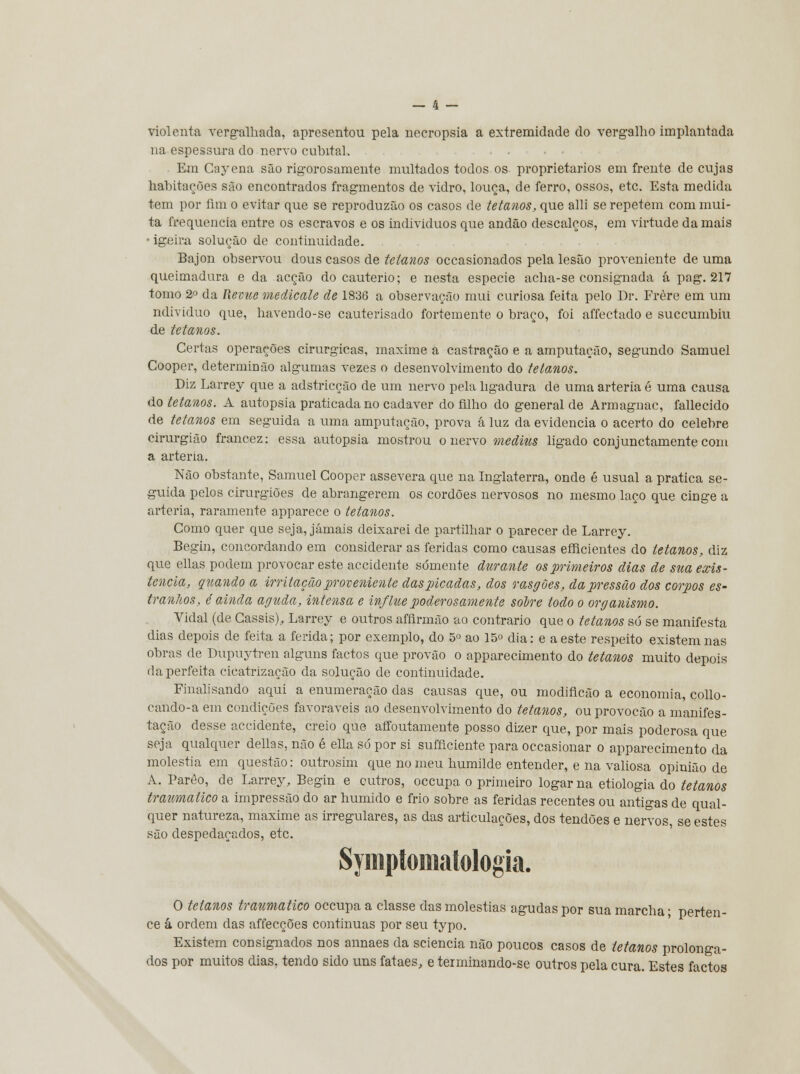 violenta vergalhada, apresentou pela necropsia a extremidade do vergalho implantada na espessura do nervo cubital. Em Cayena são rigorosamente multados todos os proprietários em frente de cujas habitações são encontrados fragmentos de vidro, louça, de ferro, ossos, etc. Esta medida tem por fim o evitar que se reproduzão os casos de tetanos, que alli se repetem com mui- ta frequência entre os escravos e os indivíduos que andão descalços, em virtude da mais • igeira solução de continuidade. Bajon observou dous casos de tetanos occasionados pela lesão proveniente de uma queimadura e da acção do cautério; e nesta espécie acha-se consignada á pag. 217 tomo 2o da Revue medicale de 1836 a observação mui curiosa feita pelo Dr. Frère em um ndividuo que, havendo-se cauterisado fortemente o braço, foi affectado e succumbiu de tetanos. Certas operações cirúrgicas, maxime a castração e a amputação, segundo Samuel Cooper, determinão algumas vezes o desenvolvimento do tetanos. Diz Larrey que a adstricção de um nervo pela ligadura de uma artéria é uma causa do tetanos. A autopsia praticada no cadáver do filho do general de Armagnac, fallecido de tetanos em seguida a uma amputação, prova á luz da evidencia o acerto do celebre cirurgião francez: essa autopsia mostrou o nervo medius ligado conjunctamente com a artéria. Não obstante, Samuel Cooper assevera que na Inglaterra, onde é usual a pratica se- guida pelos cirurgiões de abrangerem os cordões nervosos no mesmo laço que cinge a artéria, raramente apparece o tetanos. Como quer que seja, jamais deixarei de partilhar o parecer de Larrey. Begin, concordando em considerar as feridas como causas efficientes do tetanos, diz que ellas podem provocar este accidente somente durante os primeiros dias de sua exis- tência, quando a irritação proveniente das picadas, dos rasgões, da pressão dos corpos es- tranhos, é ainda aguda, intensa e irtflue poderosamente solre todo o organismo. Vidal (de Cassis), Larrey e outros afíirmão ao contrario que o tetanos só se manifesta dias depois de feita a ferida; por exemplo, do 5o ao 15° dia: e a este respeito existem nas obras de Dupuytren alguns factos que provão o apparecimento do tetanos muito depois da perfeita cicatrização da solução de continuidade. Finalisando aqui a enumeração das causas que, ou modincão a economia, collo- cando-a em condições favoráveis ao desenvolvimento do tetanos, ouprovocão a manifes- tação desse accidente, creio que affoutamente posso dizer que, por mais poderosa que seja qualquer delias, não é ella sd por si sufflciente para occasionar o apparecimento da moléstia em questão: outrosim que no meu humilde entender, e na valiosa opinião de A. Parêo, de Larrey, Begin e outros, occupa o primeiro logarna etiologia do tetanos traumático a impressão do ar húmido e frio sobre as feridas recentes ou antigas de qual- quer natureza, maxime as irregulares, as das articulações, dos tendões e nervos, se estes são despedaçados, etc. Symptomatologia. O tetanos traumático occupa a classe das moléstias agudas por sua marcha; perten- ce á ordem das affecções continuas por seu typo. Existem consignados nos annaes da sciencia não poucos casos de tetanos prolonga- dos por muitos dias, tendo sido uns fataes, e terminando-se outros pela cura. Estes factos