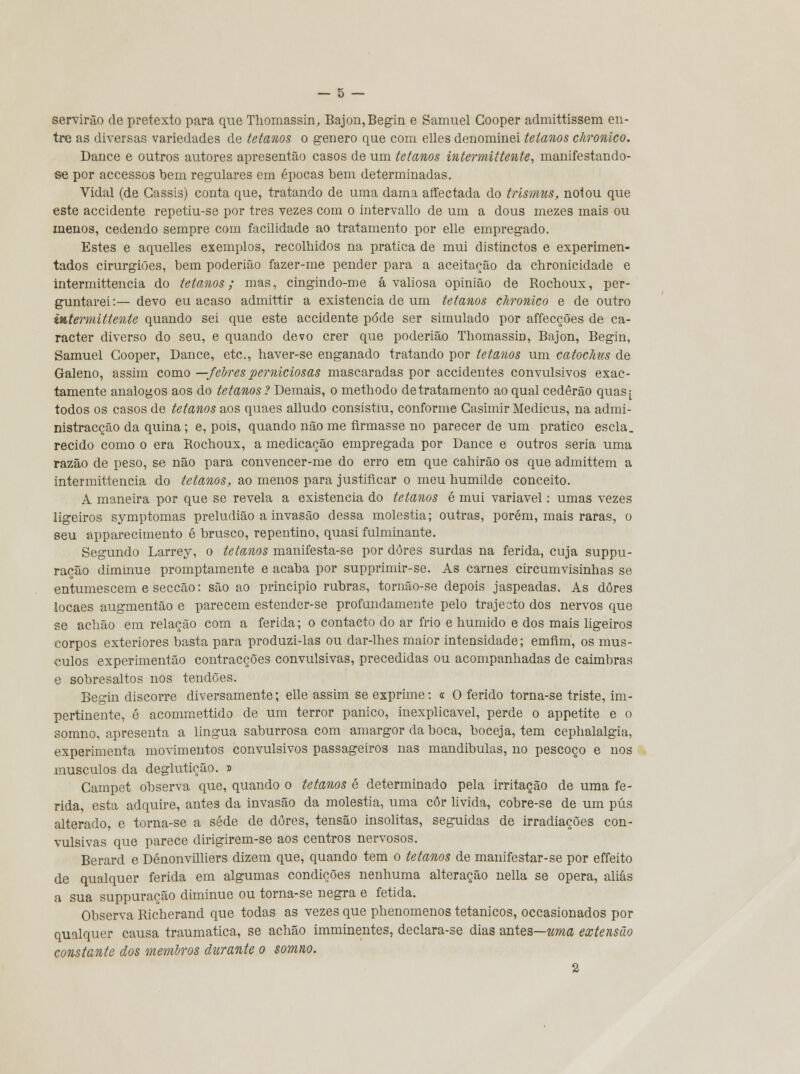 servirão de pretexto para que Thomassin, Bajon,Begin e Samuel Cooper admittissem en- tre as diversas variedades de tetanos o género que com elles denominei tetanos chronico. Dance e outros autores apresentão casos de um tetanos intermittente, manifestando- se por accessos bem regulares em épocas bem determinadas. Vidal (de Cassis) conta que, tratando de uma dama affectada do trismus, notou que este accidente repetiu-se por três vezes com o intervallo de um a dous mezes mais ou menos, cedendo sempre com facilidade ao tratamento por elle empregado. Estes e aquelles exemplos, recolhidos na pratica de mui distinctos e experimen- tados cirurgiões, bem poderião fazer-me pender para a aceitação da chronicidade e intermittencia do tetanos; mas, cingindo-me á valiosa opinião de Rochoux, per- guntarei:— devo eu acaso admittir a existência de um tetanos chronico e de outro intermittente quando sei que este accidente pôde ser simulado por affecções de ca- racter diverso do seu, e quando devo crer que poderião Thomassin, Bajon, Begin, Samuel Cooper, Dance, etc, haver-se enganado tratando por tetOAios um catoclius de Galeno, assim como —feiresperniciosas mascaradas por accidentes convulsivos exac- tamente análogos aos do tetanos ? Demais, o methodo de tratamento ao qual cederão quas^ todos os casos de tetanos aos quaes alludo consistiu, conforme Casimir Medicus, na admi- nistracçâo da quina; e, pois, quando não me firmasse no parecer de um pratico escla. recido como o era Rochoux, a medicação empregada por Dance e outros seria uma razão de peso, se não para convencer-me do erro em que cahirão os que admittem a intermittencia do tetanos, ao menos para justificar o meu humilde conceito. A maneira por que se revela a existência do tetanos é mui variável: umas vezes ligeiros symptomas preludião a invasão dessa moléstia; outras, porém, mais raras, o seu apparecimento é brusco, repentino, quasi fulminante. Segundo Larrey, o tetanos manifesta-se por dores surdas na ferida, cuja suppu- ração diminue promptamente e acaba por supprimir-se. As carnes circumvisinhas se entumescem e secção: são ao principio rubras, tornâo-se depois jaspeadas. As dores locaes augmentâo e parecem estender-se profundamente pelo trajecto dos nervos que se achão em relação com a ferida; o contacto do ar frio e húmido e dos mais ligeiros corpos exteriores basta para produzi-las ou dar-lhes maior intensidade; emfim, os mús- culos experimentão contracções convulsivas, precedidas ou acompanhadas de caimbras e sobresaltos nos tendões. Begin discorre diversamente; elle assim se exprime: « O ferido torna-se triste, im- pertinente, é acommettido de um terror pânico, inexplicável, perde o appetite e o somno, apresenta a lingua saburrosa com amargor da boca, boceja, tem cephalalgia, experimenta movimentos convulsivos passageiros nas mandibulas, no pescoço e nos músculos da deglutição. » Campet observa que, quando o tetanos é determinado pela irritação de uma fe- rida, esta adquire, antes da invasão da moléstia, uma côr livida, cobre-se de um pús alterado, e torna-se a sede de dores, tensão insólitas, seguidas de irradiações con- vulsivas que parece dirigirem-se aos centros nervosos. Berard e Dénonvilliers dizem que, quando tem o tetanos de manifestar-se por effeito de qualquer ferida em algumas condições nenhuma alteração nella se opera, aliás a sua suppuração diminue ou torna-se negra e fétida. Observa Richerand que todas as vezes que phenomenos tetânicos, occasionados por qualquer causa traumática, se achão imminentes, declara-se dias antes—uma extensão constante dos membros durante o somno. 2