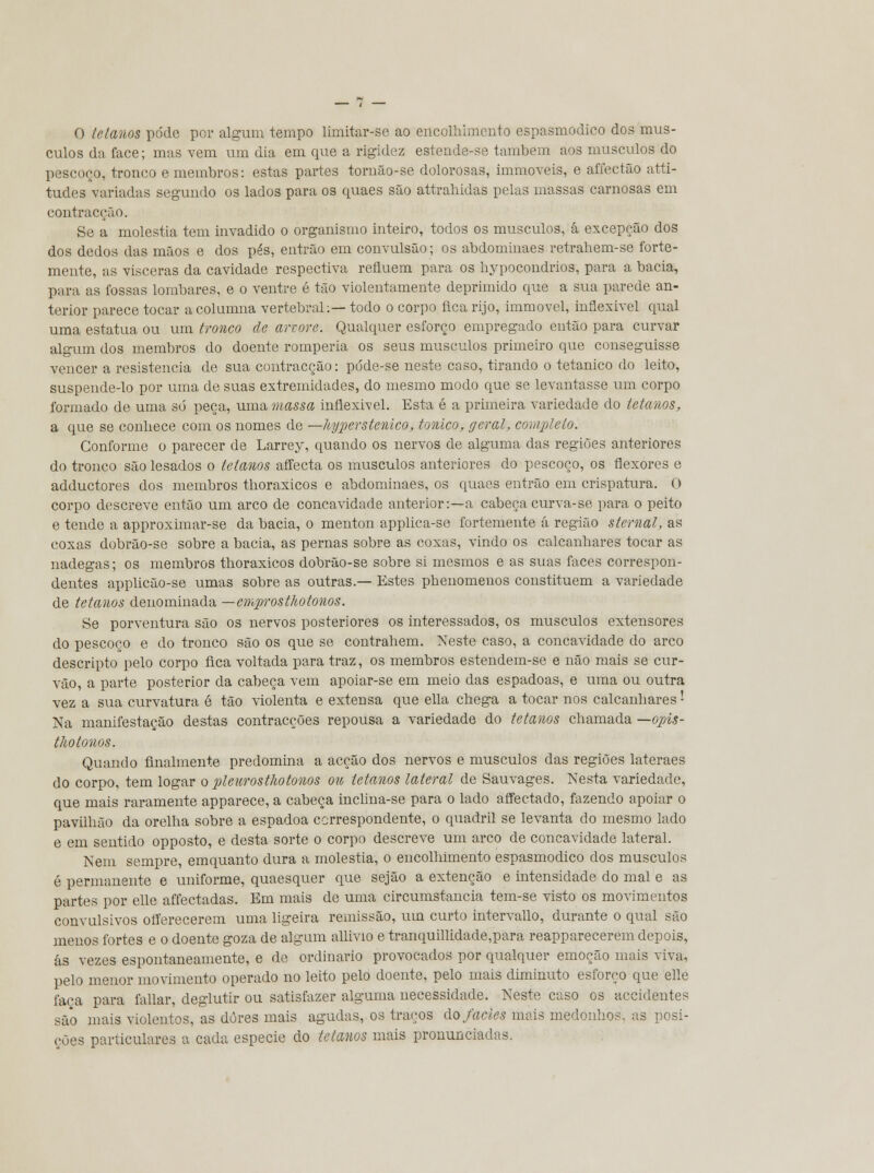 O tetanos pode por algum tempo limitar-se ao encolhimento espasmódico dos mús- culos da face; mas vem um dia em que a rigidez esteude-se também aos músculos do pescoço, tronco e membros: estas partes tornão-se dolorosas, immoveis, e affectão atti- tudes variadas segundo os lados para os quaes são attrahidas pelas massas carnosas em contracção. Se a moléstia tem invadido o organismo inteiro, todos os músculos, á excepção dos dos dedos das mãos e dos pés, entrão em convulsão; os abdominaes retrahem-se forte- mente, as visceras da cavidade respectiva refluem para os hypocondrios, para a bacia, para as fossas lombares, e o ventre é tão violentamente deprimido que a sua parede an- terior parece tocar a columna vertebral:— todo o corpo fica rijo, immovel, inflexível qual uma estatua ou um tronco de arvore-. Qualquer esforço empregado então para curvar algum dos membros do doente romperia os seus músculos primeiro que conseguisse vencer a resistência de sua contracção: póde-se neste caso, tirando o tetânico do leito, suspende-lo por uma de suas extremidades, do mesmo modo que se levantasse um corpo formado de uma só peça, uma massa inflexível. Esta é a primeira variedade do tetanos, a que se conhece com os nomes de —hyperstenico, tónico, geral, completo. Conforme o parecer de Larrey, quando os nervos de alguma das regiões anteriores do tronco são lesados o tetanos affecta os músculos anteriores do pescoço, os flexores e adductores dos membros thoraxicos e abdominaes, os quaes entrão em crispatura. O corpo descreve então um arco de concavidade anterior:—a cabeça curva-se para o peito e tende a approximar-se da bacia, o menton applica-se fortemente á região stemal, as coxas dobrão-se sobre a bacia, as pernas sobre as coxas, vindo os calcanhares tocar as nádegas; os membros thoraxicos dobrão-se sobre si mesmos e as suas faces correspon- dentes applicão-se umas sobre as outras.— Estes phenomeuos constituem a variedade de tetanos denominada —emprosthotonos. Se porventura são os nervos posteriores os interessados, os músculos extensores do pescoço e do tronco são os que se contrahem. Neste caso, a concavidade do arco descripto pelo corpo fica voltada para traz, os membros estendem-se e não mais se cur- vão, a parte posterior da cabeça vem apoiar-se em meio das espadoas, e uma ou outra vez a sua curvatura é tão violenta e extensa que ella chega a tocar nos calcanhares '• Na manifestação destas contracções repousa a variedade do tetanos chamada —opis- thotonos. Quando finalmente predomina a acção dos nervos e músculos das regiões lateraes do corpo, tem logar o pleurosthotonos ou tetanos lateral de Sauvages. Nesta variedade, que mais raramente apparece, a cabeça inclina-se para o lado affeetado, fazendo apoiar o pavilhão da orelha sobre a espadoa correspondente, o quadril se levanta do mesmo lado e em sentido opposto, e desta sorte o corpo descreve um arco de concavidade lateral. Nem sempre, emquanto dura a moléstia, o encolhimento espasmódico dos músculos é permanente e uniforme, quaesquer que sejâo a extenção e intensidade do mal e as partes por elle affectadas. Em mais de uma circumstancia tem-se visto os movimentos convulsivos offerecerem uma ligeira remissão, um curto intervallo, durante o qual são menos fortes e o doente goza de algum allivio e tranquillidade,para reapparecerem depois, ás vezes espontaneamente, e de ordinário provocados por qualquer emoção mais viva, pelo menor movimento operado no leito pelo doente, pelo mais diminuto esforço que elle faca para fallar, deglutir ou satisfazer alguma necessidade. Neste caso os accidentes são mais violentos, as dores mais agudas, os traços do fácies mais medonhos, as posi- ções particulares a cada espécie do tetanos mais pronunciadas.