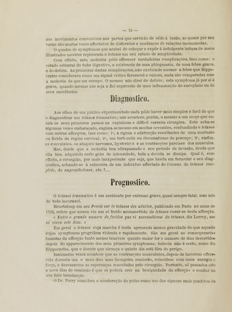 aos movimentos convulsivos nas partes que servirão de sede á lesão, as quaes por seu turno são muitas vezes affectadas de distorsões e mudanças de relações incommodas. O quadro de symptomas que acabei de esboçar e expor á indulgente leitura de meus illustrados mestres representa o tetanos em seu estado de simplicidade. Com effeito, esta moléstia pôde offerecer verdadeiras complicações, taes como: o estado saburral do tubo digestivo, a existência de uma phlegmasia, de uma febre grave, e do delírio. As primeiras destas complicações,não excluindo mesmo a febre que Hippo- crates considerava como um signal critico favorável e valioso, nada são comparadas com a moléstia de que me occupo. O mesmo não direi do delirio; este symptomajá por si é grave, quando mesmo não seja a fiel expressão de uma inflammação do encephalo ou de seus envoltórios. Aos olhos de um pratico experimentado nada pôde haver mais simples e fácil do que o diagnosticar um tetanos traumático; não acontece, porém, o mesmo a um moço que en- saia os seus primeiros passos na espinhosa e difficil carreira cirúrgica. Este acha-se algumas vezes embaraçado, engana-semesmo em muitas occasiões, confundindo o tetanos com outras affecções, taes como: Io, a rigeza e adstricção resultantes de uma contusão ou ferida da região cervical; 2o, um torti-colis ou rheumatismo do pescoço; 3o, emfim, as convulsões, os ataques nervosos, hystericcs e as contracções parciaes dos músculos. Mas, desde que a moléstia tem ultrapassado o seu periodo de invasão, desde que ella tem adquirido certo grão de intensidade, toda a duvida se dissipa. Qual é, com effeito, o cirurgião, por mais inexperiente que seja, que hesita em formular o seu diag- nostico, achando-se á cabeceira de um individuo affectado do trismus, do tetanos com- pleto, do emprosthotonos, etc.?.... Prognostico. O tetanos traumático é um accidente por extremo grave, quasi sempre fatal, mas não de todo incurável. Heurteloup em seu Precis sur le tetanos des aãultes, publicado em Paris no anno de 1793, refere que nunca viu um só ferido acommettido de tetanos curar-se desta affecção. <r Entre o grande numero deferidos que ti succumMrem do tetanos, diz Larrey, um só viveu sete dias. » Em geral o tetanos cuja marcha é lenta apresenta menos gravidade do que aquelle cujos symptomas progridem violenta e rapidamente. São em geral as consequências funestas da affecção tanto menos temiveis quanto maior for o numero de dias decorridos depois do apparecimento dos seus primeiros symptomas; todavia não é certo, como diz Hippocrates, que o doente que alcança o quinto dia está fora do perigo. Innumeras vezes acontece que as contracções musculares, depois de haverem offere- cido durante um e mais dias uma lisongeira remissão, reincidem com mais energia e força, e desvanecem as esperanças concebidas pelo cirurgião. Portanto, só passados oito a nove dias de remissão é que se poderá crer na benignidade da affecção e confiar na sua feliz terminação. O Dr. Parry considera a acceleração do pulso como um dos signaes mais positivos da