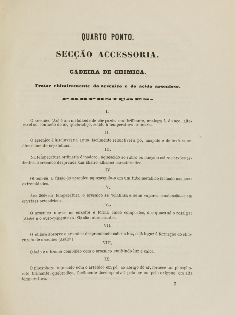 QUARTO PONTO. SECÇÃO ACCESSORIA. CADEIRA DE CHIMICA. Tratar chimicamciitc do arsénico c do acido arscnioso. 0 arsénico (As) é um metalloide de côr parda mui brilhante, análoga â do aço, alte- rável ao contacto do ar, quebradiço, solido á temperatura ordinária. II. O arsénico é insolúvel na agua, facilmente reductivel a pó, insípido e de textura or- dinariamente crystallina. III. Na temperatura ordinária é inodoro; aquescido ao rubro ou lançado sobre carvões ar- dentes, o arsénico desprende um cheiro alliaceo característico. IV. Obtem-se a fusão do arsénico aquescendo-o em um tubo metallico fechado nas suas extremidades. V. Aos 300° de temperatura o arseihco se volatilisa e seus vapores condensão-se em crystaes octaedricos. VI. O arsénico une-se ao enxofre e forma cinco compostos, dos quaes só o rosalgar (AsS2) e o ouro-pimente (AsS3) são interessantes. VII. O chloro absorve o arsénico desprendendo calor e luz, e dá logar á formação do chlo- rureto de arsénico (AsCR) VIII. O iodo e o bromo combinão com o arsénico emittindo luz e calor. IX. O phosphoro aquecido com o arsénico em pó, ao abrigo do ar, fornece um phospho- reto brilhante, quebradiço, facilmente decomponivel pelo ar ou pelo oxigeno em alta temperatura. 7