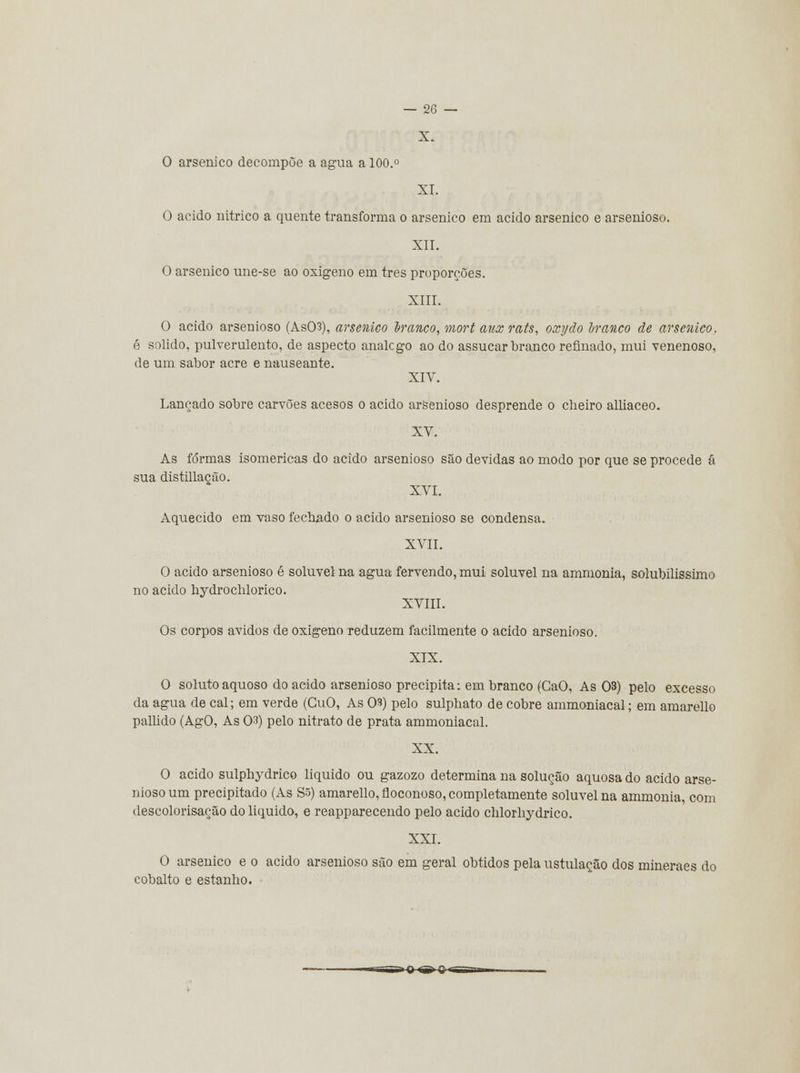 X. O arsénico decompõe a agua a 100.° XI. O acido nítrico a quente transforma o arsénico em acido arsénico e arsenioso. XII. O arsénico une-se ao oxigeno em três proporções. XIII. O acido arsenioso (As03), arsénico tranco, mort aux rats, oxydo tranco de arsénico. é solido, pulverulento, de aspecto analcgo ao do assucar branco refinado, mui venenoso, de um sabor acre e nauseante. XIV. Lançado sobre carvões acesos o acido arsenioso desprende o cheiro alliaceo. XV. As formas isomericas do acido arsenioso são devidas ao modo por que se procede ã sua distillação. XVI. Aquecido em vaso fechado o acido arsenioso se condensa. XVII. O acido arsenioso é solúvel na agua fervendo, mui solúvel na ammonia, solubilissimo no acido hydrochlorico. XVIII. Os corpos ávidos de oxigeno reduzem facilmente o acido arsenioso. XIX. O soluto aquoso do acido arsenioso precipita: em branco (GaO, As 03) pelo excesso da agua de cal; em verde (GuO, As 03) pelo sulphato de cobre ammoniacal; em amarello pallido (AgO, As 03) pelo nitrato de prata ammoniacal. XX. O acido sulphydrico liquido ou gazozo determina na solução aquosa do acido arse- nioso um precipitado (As S5) amarello, floconoso, completamente solúvel na ammonia, com descolorisação do liquido, e reapparecendo pelo acido chlorhydrico. XXI. O arsénico e o acido arsenioso são em geral obtidos pela ustulação dos mineraes do cobalto e estanho.