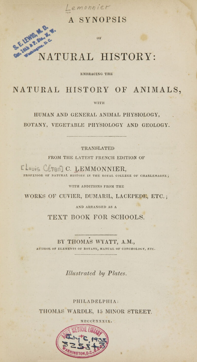 A SYNOPSIS ♦!> NATURAL HISTORY: EMBRACING THE NATURAL HISTORY OF ANIMALS, with HUMAN AND GENERAL ANIMAL PHYSIOLOGY, BOTANY, VEGETABLE PHYSIOLOGY AND GEOLOGY. TRANSLATED FROM THE LATEST FRENCH EDITION OF tlauis C^Vanl C. LEMMONNIER, PROFESSOR OF NATURAL HISTORY IN THE ROYAL COLLEGE OF CHARLEMAGNE J WITH ADDITIONS FROM THE WORKS OF CUVIER, DUMARIL, LACEPEDE, ETC.; AND ARRANGED AS A TEXT BOOK FOR SCHOOLS. BY THOMAS WYATT, A.M., AUTHOR OF ELEMENTS OF BOTANY, MANUAL OF CONCHOLOGY, ETC. Illustrated by Plates. PHILADELPHIA: THOMAS WARDLE5 15 MINOR STREET. MDCCCXXXIX.