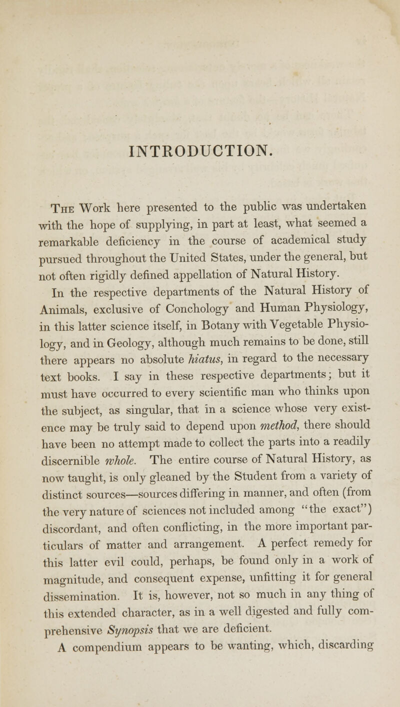 INTRODUCTION. The Work here presented to the public was undertaken with the hope of supplying, in part at least, what seemed a remarkable deficiency in the course of academical study pursued throughout the United States, under the general, but not often rigidly defined appellation of Natural History. In the respective departments of the Natural History of Animals, exclusive of Conchology and Human Physiology, in this latter science itself, in Botany with Vegetable Physio- logy, and in Geology, although much remains to be done, still there appears no absolute hiatus, in regard to the necessary text books. I say in these respective departments; but it must have occurred to every scientific man who thinks upon the subject, as singular, that in a science whose very exist- ence may be truly said to depend upon method, there should have been no attempt made to collect the parts into a readily discernible whole. The entire course of Natural History, as now taught, is only gleaned by the Student from a variety of distinct sources—sources differing in manner, and often (from the very nature of sciences not included among the exact) discordant, and often conflicting, in the more important par- ticulars of matter and arrangement. A perfect remedy for this latter evil could, perhaps, be found only in a work of magnitude, and consequent expense, unfitting it for general dissemination. It is, however, not so much in any thing of this extended character, as in a well digested and fully com- prehensive Synopsis that we are deficient. A compendium appears to be wanting, which, discarding