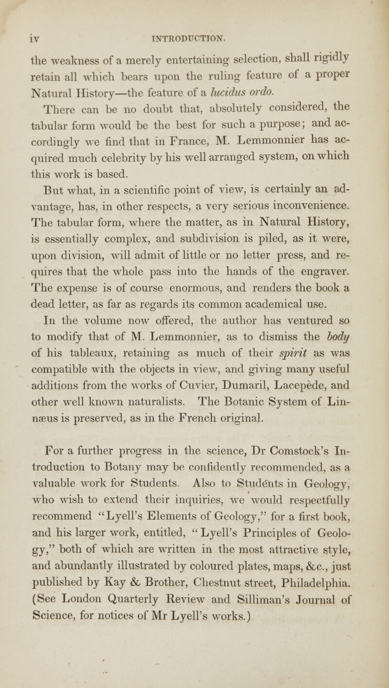 the weakness of a merely entertaining selection, shall rigidly retain all which bears upon the ruling feature of a proper Natural History—the feature of a lucidas ordo. There can be no doubt that, absolutely considered, the tabular form would be the best for such a purpose; and ac- cordingly we find that in France, M. Lemmonnier has ac- quired much celebrity by his well arranged system, on which this work is based. But what, in a scientific point of view, is certainly an ad- vantage, has, in other respects, a very serious inconvenience. The tabular form, where the matter, as in Natural History, is essentially complex, and subdivision is piled, as it were, upon division, will admit of little or no letter press, and re- quires that the whole pass into the hands of the engraver. The expense is of course enormous, and renders the book a dead letter, as far as regards its common academical use. In the volume now offered, the author has ventured so to modify that of M. Lemmonnier, as to dismiss the body of his tableaux, retaining as much of their spirit as was compatible with the objects in view, and giving many useful additions from the works of Cuvier, Dumaril, Lacepede, and other well known naturalists. The Botanic System of Lin- naeus is preserved, as in the French original. For a further progress in the science, Dr Comstock's In- troduction to Botany may be confidently recommended, as a valuable work for Students. Also to Students in Geology, who wish to extend their inquiries, we would respectfully recommend Lyell's Elements of Geology, for a first book, and his larger work, entitled,  Lyell's Principles of Geolo- gy, both of which are written in the most attractive style, and abundantly illustrated by coloured plates, maps, &c, just published by Kay & Brother, Chestnut street, Philadelphia. (See London Quarterly Review and Silliman's Journal of Science, for notices of Mr Lyell's works.)