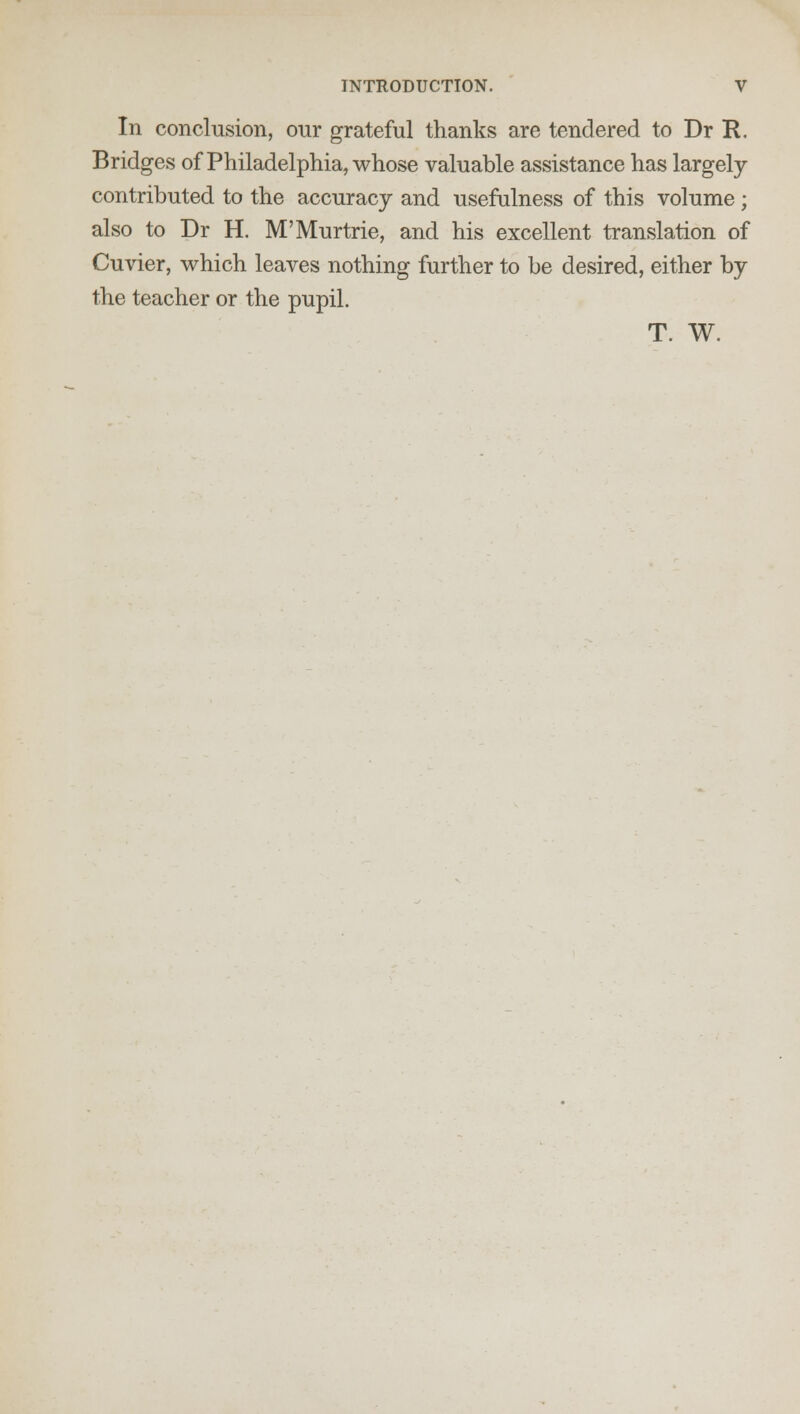 In conclusion, our grateful thanks are tendered to Dr R. Bridges of Philadelphia, whose valuable assistance has largely- contributed to the accuracy and usefulness of this volume; also to Dr H. M'Murtrie, and his excellent translation of Cuvier, which leaves nothing further to be desired, either by the teacher or the pupil. T. W.