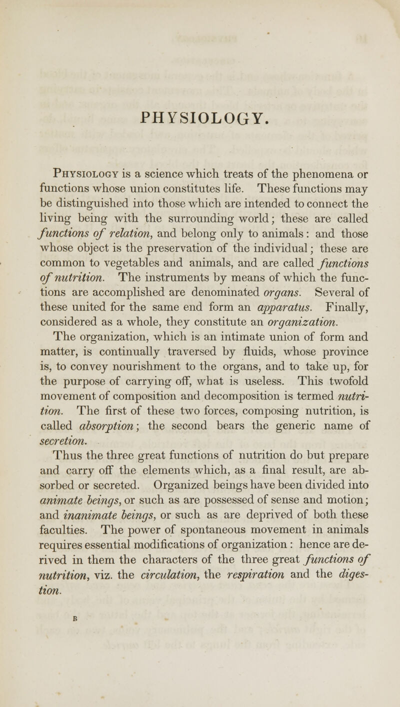 PHYSIOLOGY. Physiology is a science which treats of the phenomena or functions whose union constitutes life. These functions may be distinguished into those which are intended to connect the living being with the surrounding world; these are called functions of relation, and belong only to animals: and those whose object is the preservation of the individual; these are common to vegetables and animals, and are called functions of nutrition. The instruments by means of which the func- tions are accomplished are denominated organs. Several of these united for the same end form an apparatus. Finally, considered as a whole, they constitute an organization. The organization, which is an intimate union of form and matter, is continually traversed by fluids, whose province is, to convey nourishment to the organs, and to take up, for the purpose of carrying off, what is useless. This twofold movement of composition and decomposition is termed nutri- tion. The first of these two forces, composing nutrition, is called absorption; the second bears the generic name of secretion. Thus the three great functions of nutrition do but prepare and carry off the elements which, as a final result, are ab- sorbed or secreted. Organized beings have been divided into animate beings, or such as are possessed of sense and motion; and inanimate beings, or such as are deprived of both these faculties. The power of spontaneous movement in animals requires essential modifications of organization: hence are de- rived in them the characters of the three great functions of nutrition, viz. the circulation, the respiration and the diges- tion.