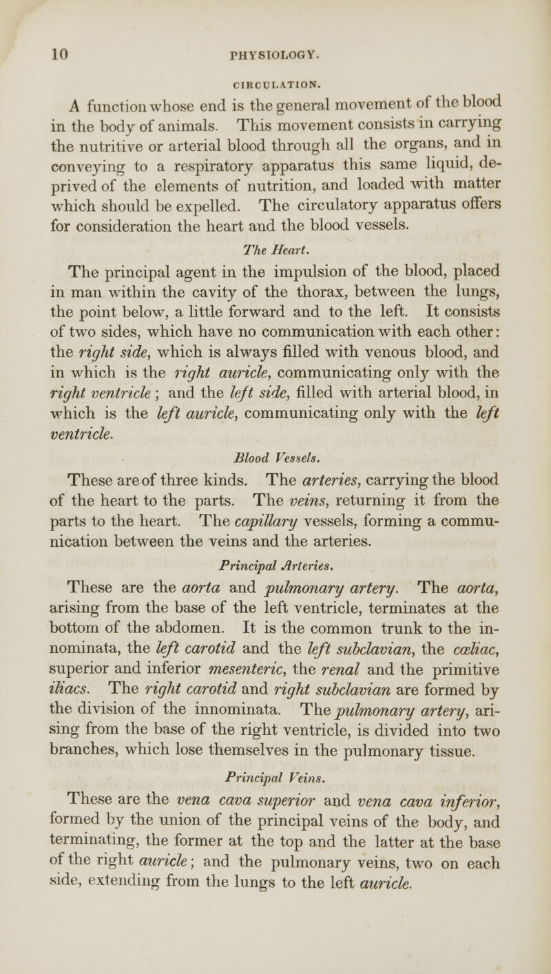 CIRCULATION. A function whose end is the general movement of the blood in the body of animals. This movement consists in carrying the nutritive or arterial blood through all the organs, and in conveying to a respiratory apparatus this same liquid, de- prived of the elements of nutrition, and loaded with matter which should be expelled. The circulatory apparatus offers for consideration the heart and the blood vessels. The Heart. The principal agent in the impulsion of the blood, placed in man within the cavity of the thorax, between the lungs, the point below, a little forward and to the left. It consists of two sides, which have no communication with each other: the right side, which is always filled with venous blood, and in which is the right auricle, communicating only with the right ventricle ; and the left side, filled with arterial blood, in which is the left auricle, communicating only with the left ventricle. Blood Vessels. These are of three kinds. The arteries, carrying the blood of the heart to the parts. The veins, returning it from the parts to the heart. The capillary vessels, forming a commu- nication between the veins and the arteries. Principal Arteries. These are the aorta and pulmonary artery. The aorta, arising from the base of the left ventricle, terminates at the bottom of the abdomen. It is the common trunk to the in- nominata, the left carotid and the left subclavian, the cosliac, superior and inferior mesenteric, the renal and the primitive iliacs. The right carotid and right subclavian are formed by the division of the innominata. The pulmonary artery, ari- sing from the base of the right ventricle, is divided into two branches, which lose themselves in the pulmonary tissue. Principal Veins. These are the vena cava superior and vena cava inferior, formed by the union of the principal veins of the body, and terminating, the former at the top and the latter at the base of the right auricle; and the pulmonary veins, two on each side, extending from the lungs to the left auricle.