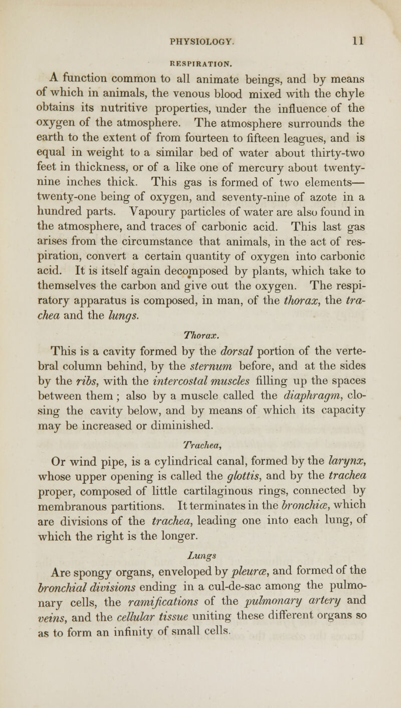 RESPIRATION. A function common to all animate beings, and by means of which in animals, the venous blood mixed with the chyle obtains its nutritive properties, under the influence of the oxygen of the atmosphere. The atmosphere surrounds the earth to the extent of from fourteen to fifteen leagues, and is equal in weight to a similar bed of water about thirty-two feet in thickness, or of a like one of mercury about twenty- nine inches thick. This gas is formed of two elements— twenty-one being of oxygen, and seventy-nine of azote in a hundred parts. Vapoury particles of water are also found in the atmosphere, and traces of carbonic acid. This last gas arises from the circumstance that animals, in the act of res- piration, convert a certain quantity of oxygen into carbonic acid. It is itself again decomposed by plants, which take to themselves the carbon and give out the oxygen. The respi- ratory apparatus is composed, in man, of the thorax, the tra- chea and the lungs. Thorax. This is a cavity formed by the dorsal portion of the verte- bral column behind, by the sternum before, and at the sides by the ribs, with the intercostal muscles filling up the spaces between them; also by a muscle called the diaphragm, clo- sing the cavity below, and by means of which its capacity may be increased or diminished. Trachea, Or wind pipe, is a cylindrical canal, formed by the larynx, whose upper opening is called the glottis, and by the trachea proper, composed of little cartilaginous rings, connected by membranous partitions. It terminates in the bronchia, which are divisions of the trachea, leading one into each lung, of which the right is the longer. Lungs Are spongy organs, enveloped by pleurce, and formed of the bronchial divisions ending in a cul-de-sac among the pulmo- nary cells, the ramifications of the pulmonary artery and veins, and the cellular tissue uniting these different organs so as to form an infinity of small cells.