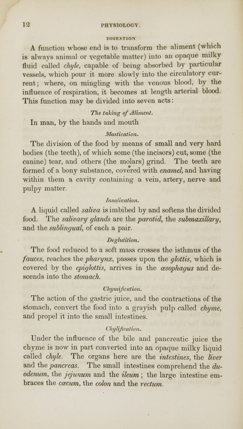 DIGESTION A function whose end is to transform the aliment, (which is always animal or vegetable matter) into an opaque milky fluid called chyle, capable of being absorbed by particular vessels, which pour it more slowly into the circulatory cur- rent; where, on mingling with the venous blood, by the influence of respiration, it becomes at length arterial blood. This function may be divided into seven acts: The taking of Aliment. In man, by the hands and mouth Mastication. The division of the food by means of small and very hard bodies (the teeth), of which some (the incisors) cut, some (the canine) tear, and others (the molars) grind. The teeth are formed of a bony substance, covered with enamel, and having within them a cavity containing a vein, artery, nerve and pulpy matter. Insalivation. A liquid called saliva is imbibed by and softens the divided food. The salivary glands are the parotid, the submaxillary, and the sublingual, of each a pair. Deglutition. The food reduced to a soft mass crosses the isthmus of the fauces, reaches the pharynx, passes upon the glottis, which is covered by the epiglottis, arrives in the oesophagus and de- scends into the stomach. Chymification. The action of the gastric juice, and the contractions of the stomach, convert the food into a grayish pulp called chyme, and propel it into the small intestines. Chylification. Under the influence of the bile and pancreatic juice the chyme is now in part converted into an opaque milky liquid called chyle. The organs here are the intestines, the liver and the pancreas. The small intestines comprehend the du- odenum, the jejunum and the ileum ; the large intestine em- braces the ccecum, the colon and the rectum.