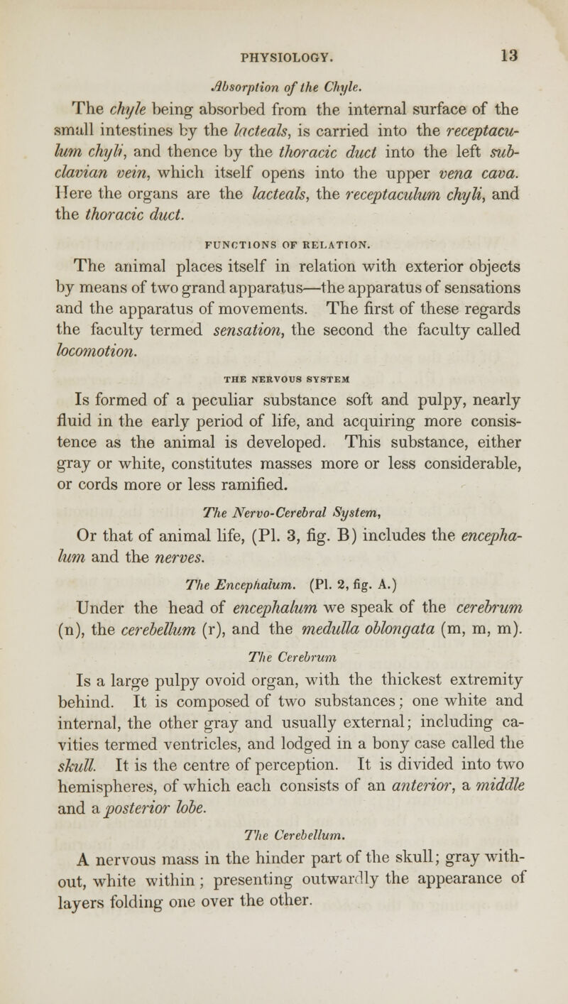 Absorption of the Chyle. The chyle being absorbed from the internal surface of the small intestines by the lacteals, is carried into the receptacu- lum chyli, and thence by the thoracic duct into the left sub- clavian vein, which itself opens into the upper vena cava. Here the organs are the lacteals, the receptaculuni chyli, and the thoracic duct. FUNCTIONS OF RELATION. The animal places itself in relation with exterior objects by means of two grand apparatus—the apparatus of sensations and the apparatus of movements. The first of these regards the faculty termed sensation, the second the faculty called locomotion. THE NERVOUS SYSTEM Is formed of a peculiar substance soft and pulpy, nearly fluid in the early period of life, and acquiring more consis- tence as the animal is developed. This substance, either gray or white, constitutes masses more or less considerable, or cords more or less ramified. The Nervo-Cerebral System, Or that of animal life, (PI. 3, fig. B) includes the encepha- lum and the nerves. The Encephalum. (PI. 2, fig. A.) Under the head of encephalum we speak of the cereh'um (n), the cerebellum (r), and the medulla oblongata (m, m, m). The Cerebrum Is a large pulpy ovoid organ, with the thickest extremity behind. It is composed of two substances; one white and internal, the other gray and usually external; including ca- vities termed ventricles, and lodged in a bony case called the skull. It is the centre of perception. It is divided into two hemispheres, of which each consists of an anterior, a middle and a. posterior* lobe. The Cerebellum. A nervous mass in the hinder part of the skull; gray with- out, white within; presenting outwardly the appearance of layers folding one over the other.