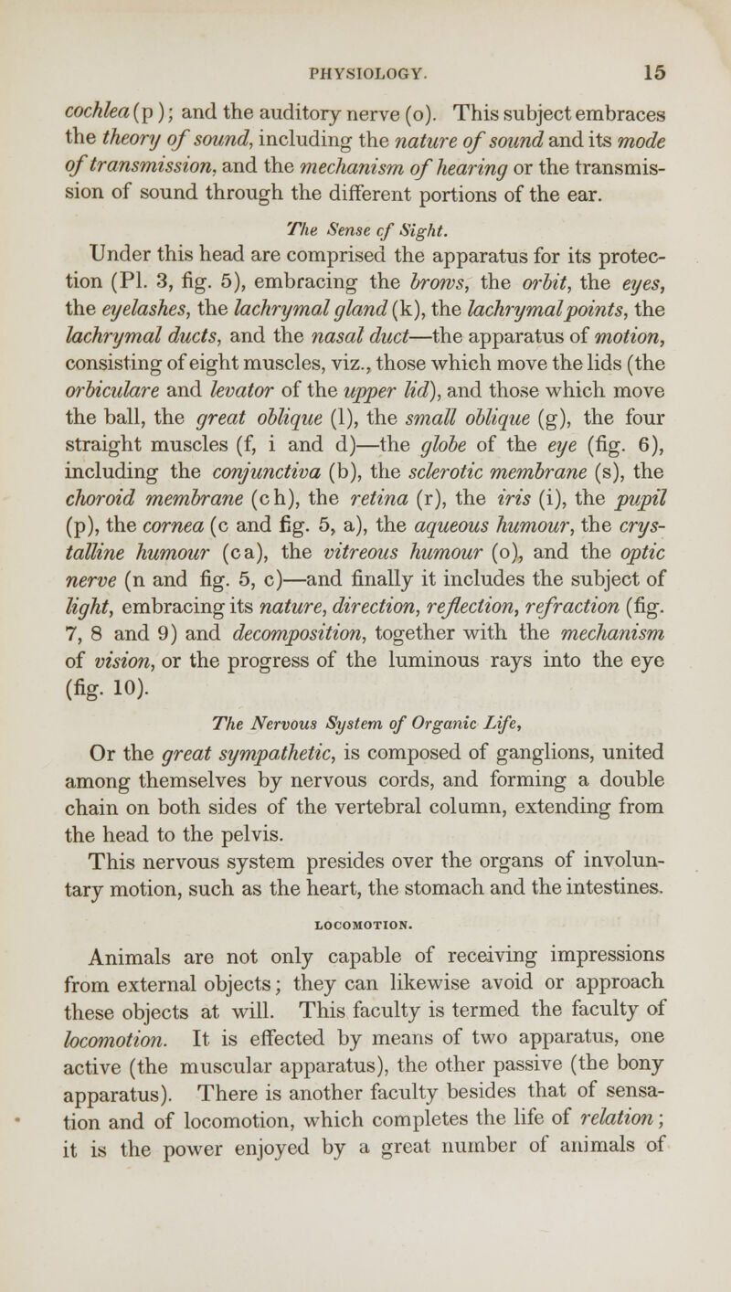 cochlea (p); and the auditory nerve (o). This subject embraces the theory of sound, including the nature of sound and its mode of transmission, and the mechanism of hearing or the transmis- sion of sound through the different portions of the ear. The Sense cf Sight. Under this head are comprised the apparatus for its protec- tion (PL 3, fig. 5), embracing the brows, the orbit, the eyes, the eyelashes, the lachrymal gland (k), the lachrymal points, the lachrymal ducts, and the nasal duct—the apparatus of motion, consisting of eight muscles, viz., those which move the lids (the oi'biculare and levator of the upper lid), and those which move the ball, the great oblique (1), the small oblique (g), the four straight muscles (f, i and d)—the globe of the eye (fig. 6), including the conjunctiva (b), the sclerotic membrane (s), the choroid membrane (ch), the retina (r), the iris (i), the pupil (p), the cornea (c and fig. 5, a), the aqueous humour, the crys- talline humour (ca), the vitreous humour (o), and the optic nerve (n and fig. 5, c)—and finally it includes the subject of light, embracing its nature, direction, reflection, refraction (fig. 7, 8 and 9) and decomposition, together with the mechanism of vision, or the progress of the luminous rays into the eye (fig. 10). The Nervous System of Organic Life, Or the great sympathetic, is composed of ganglions, united among themselves by nervous cords, and forming a double chain on both sides of the vertebral column, extending from the head to the pelvis. This nervous system presides over the organs of involun- tary motion, such as the heart, the stomach and the intestines. LOCOMOTION. Animals are not only capable of receiving impressions from external objects; they can likewise avoid or approach these objects at will. This faculty is termed the faculty of locomotion. It is effected by means of two apparatus, one active (the muscular apparatus), the other passive (the bony apparatus). There is another faculty besides that of sensa- tion and of locomotion, which completes the life of relation; it is the power enjoyed by a great number of animals of