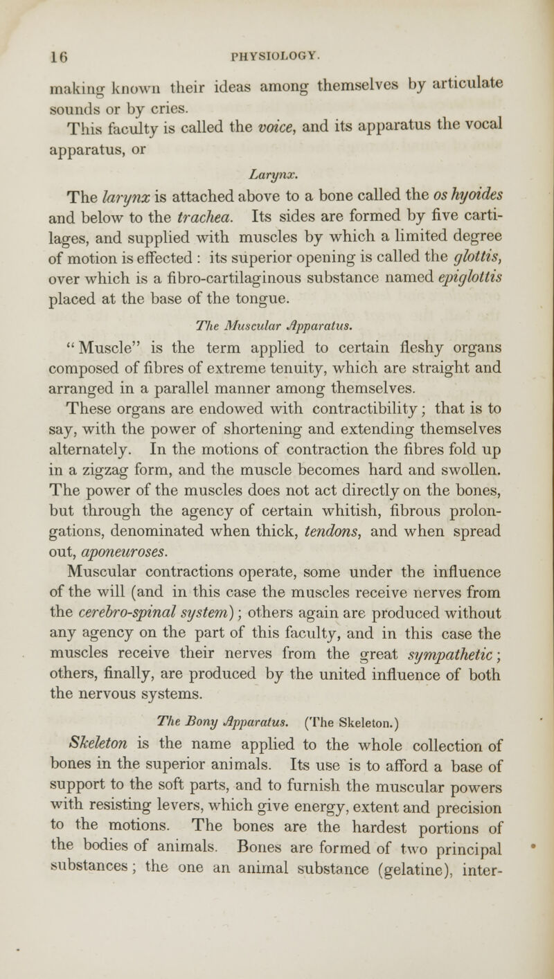 Baking known their ideas among themselves by articulate sounds or by cries. This faculty is called the voice, and its apparatus the vocal apparatus, or Larynx. The larynx is attached above to a bone called the os hyoides and below to the trachea. Its sides are formed by five carti- lages, and supplied with muscles by which a limited degree of motion is effected : its superior opening is called the glottis, over which is a fibrocartilaginous substance named epiglottis placed at the base of the tongue. The Muscular Apparatus. Muscle is the term applied to certain fleshy organs composed of fibres of extreme tenuity, which are straight and arranged in a parallel manner among themselves. These organs are endowed with contractibility; that is to say, with the power of shortening and extending themselves alternately. In the motions of contraction the fibres fold up in a zigzag form, and the muscle becomes hard and swollen. The power of the muscles does not act directly on the bones, but through the agency of certain whitish, fibrous prolon- gations, denominated when thick, tendons, and when spread out, aponeuroses. Muscular contractions operate, some under the influence of the will (and in this case the muscles receive nerves from the cerebrospinal system); others again are produced without any agency on the part of this faculty, and in this case the muscles receive their nerves from the great sympathetic; others, finally, are produced by the united influence of both the nervous systems. The Bony Apparatus. (The Skeleton.) Skeleton is the name applied to the whole collection of bones in the superior animals. Its use is to afford a base of support to the soft parts, and to furnish the muscular powers with resisting levers, which give energy, extent and precision to the motions. The bones are the hardest portions of the bodies of animals. Bones are formed of two principal substances; the one an animal substance (gelatine), inter-