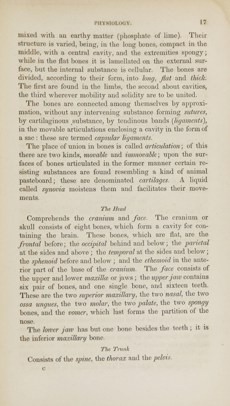 mixed with an earthy matter (phosphate of lime). Their structure is varied, being, in the long bones, compact in the middle, with a central cavity, and the extremities spongy; while in the flat bones it is lamellated on the external sur- face, but the internal substance is cellular. The bones are divided, according to their form, into long, flat and thick. The first are found in the limbs, the second about cavities, the third wherever mobility and solidity are to be united. The bones are connected among themselves by approxi- mation, without any intervening substance forming sutures, by cartilaginous ^substance, by tendinous bands {ligaments), in the movable articulations enclosing a cavity in the form of a sac : these are termed capsular ligaments. The place of union in bones is called articulation; of this there are two kinds, movable and immovable; upon the sur- faces of bones articulated in the former manner certain re- sisting substances are found resembling a kind of animal pasteboard; these are denominated cartilages. A liquid called synovia moistens them and facilitates their move- ments. The Bead Comprehends the cranium and face. The cranium or skull consists of eight bones, which form a cavity for con- taining the brain. These bones, which are flat, are the frontal before; the occipital behind and below; the parietal at the sides and above ; the temporal at the sides and below; the sphenoid before and below ; and the ethemoid in the ante- rior part of the base of the cranium. The face consists of the upper and lower maxilla or jaws ; the upper jaw contains six pair of bones, and one single bone, and sixteen teeth. These are the two superior maxillary, the two nasal, the two ossa ungues, the two molar, the two palate, the two spongy bones, and the vomer, which last forms the partition of the nose. The lower jaw has but one bone besides the teeth ; it is the inferior maxillary bone. The Trunk Consists of the spine, the thorax and the pelvis.