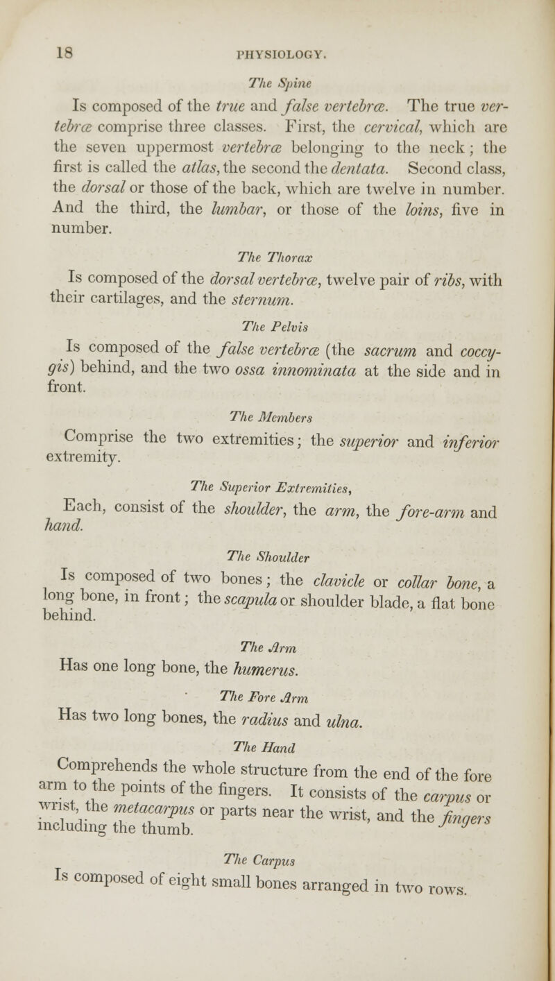 The Spine Is composed of the true and false vertebra. The true ver- tebra comprise three classes. First, the cervical, which are the seven uppermost vertebra, belonging1 to the neck; the first is called the atlas, the second the dentata. Second class, the dorsal or those of the back, which are twelve in number. And the third, the lumbar, or those of the loins, five in number. The Thorax Is composed of the dorsal vertebra, twelve pair of ribs, with their cartilages, and the sternum. The Pelvis Is composed of the false vertebra (the sacrum and coccy- gis) behind, and the two ossa innominata at the side and in front. The Members Comprise the two extremities; the superior and inferior extremity. The Superior Extremities, Each, consist of the shoulder, the arm, the fore-arm and hand. The Shoulder Is composed of two bones; the clavicle or collar bone, a long bone, m front; the scapula or shoulder blade, a flat bone behind. The Arm Has one long bone, the humerus. The Fore Arm Has two long bones, the radius and ulna. The Hand Comprehends the whole structure from the end of the fore arm to the points of the fingers. It consists of the carpus or wrist the metacarpus or parts near the wrist, and the fingers including the thumb. J J The Carpus Is composed of eight small bones arranged in two rows.