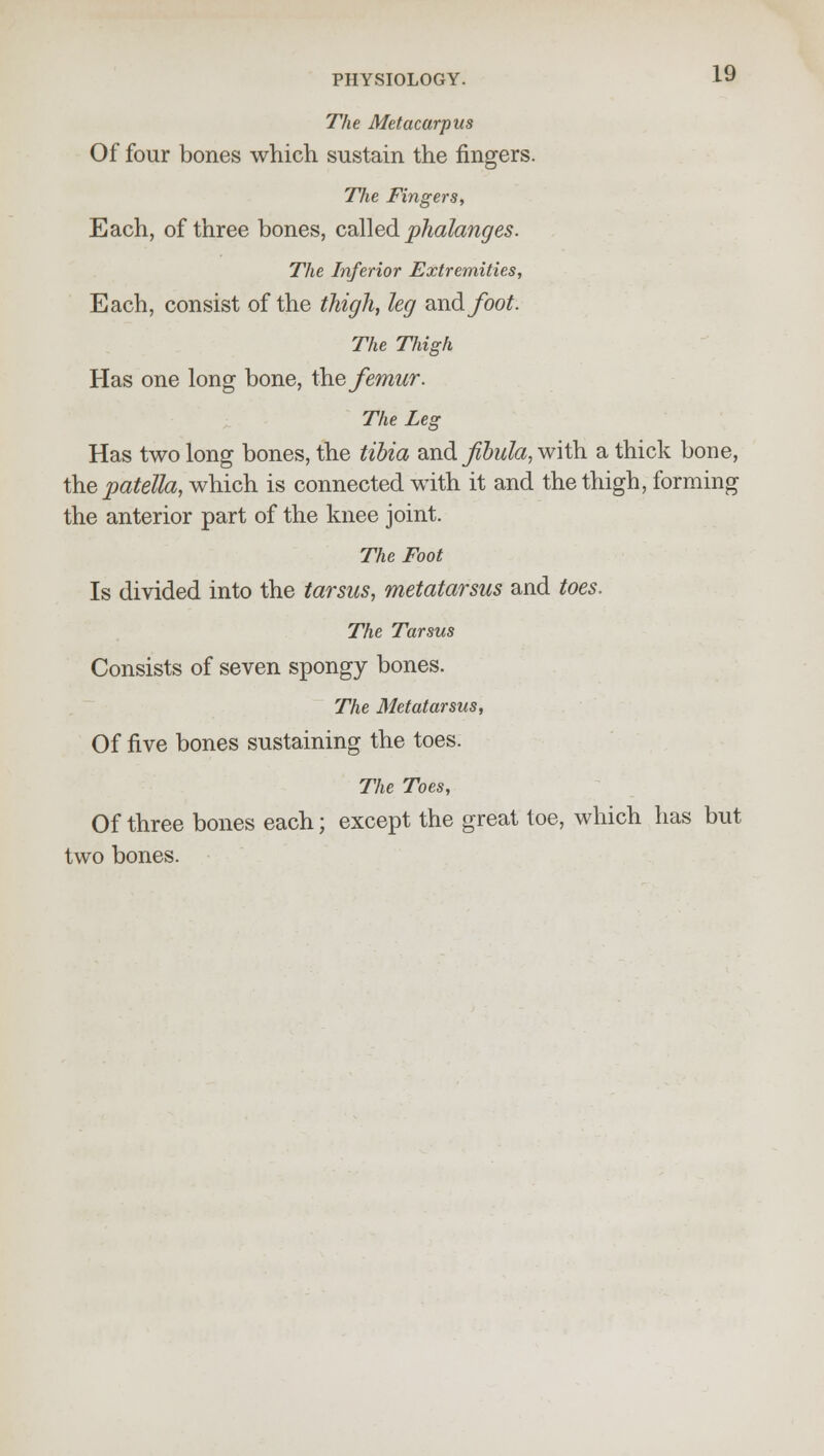 The Metacarpus Of four bones which sustain the fingers. The Fingers, Each, of three bones, called phalanges. The Inferior Extremities, Each, consist of the thigh, leg axidfoot The Thigh Has one long bone, the femur. The Leg Has two long bones, the tibia and fibula, with a thick bone, the patella, which is connected with it and the thigh, forming the anterior part of the knee joint. The Foot Is divided into the tarsus, metatarsus and toes. The Tarsus Consists of seven spongy bones. The Metatarsus, Of five bones sustaining the toes. The Toes, Of three bones each; except the great toe, which has but two bones.