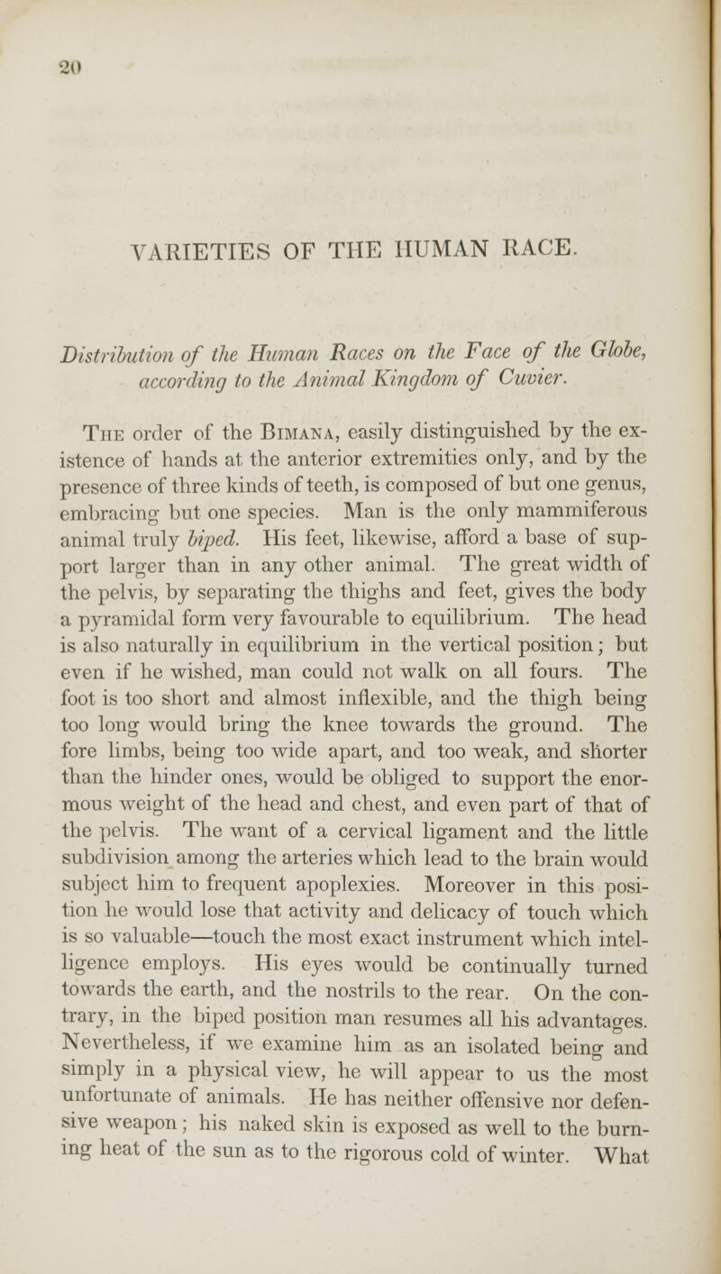 VARIETIES OF THE HUMAN RACE. Distribution of the Human Races on the Face of the Globe, according to the Animal Kingdom of Cuvier. The order of the Bimana, easily distinguished by the ex- istence of hands at the anterior extremities only, and by the presence of three kinds of teeth, is composed of but one genus, embracing but one species. Man is the only mammiferous animal truly biped. His feet, likewise, afford a base of sup- port larger than in any other animal. The great width of the pelvis, by separating the thighs and feet, gives the body a pyramidal form very favourable to equilibrium. The head is also naturally in equilibrium in the vertical position; but even if he wished, man could not walk on all fours. The foot is too short and almost inflexible, and the thigh being too long would bring the knee towards the ground. The fore limbs, being too wide apart, and too weak, and shorter than the hinder ones, would be obliged to support the enor- mous weight of the head and chest, and even part of that of the pelvis. The want of a cervical ligament and the little subdivision among the arteries which lead to the brain would subject him to frequent apoplexies. Moreover in this posi- tion he would lose that activity and delicacy of touch which is so valuable—touch the most exact instrument which intel- ligence employs. His eyes would be continually turned towards the earth, and the nostrils to the rear. On the con- trary, in the biped position man resumes all his advantages. Nevertheless, if we examine him as an isolated being and simply in a physical view, he will appear to us the most unfortunate of animals. He has neither offensive nor defen- sive weapon; his naked skin is exposed as well to the burn- ing heat of the sun as to the rigorous cold of winter. What