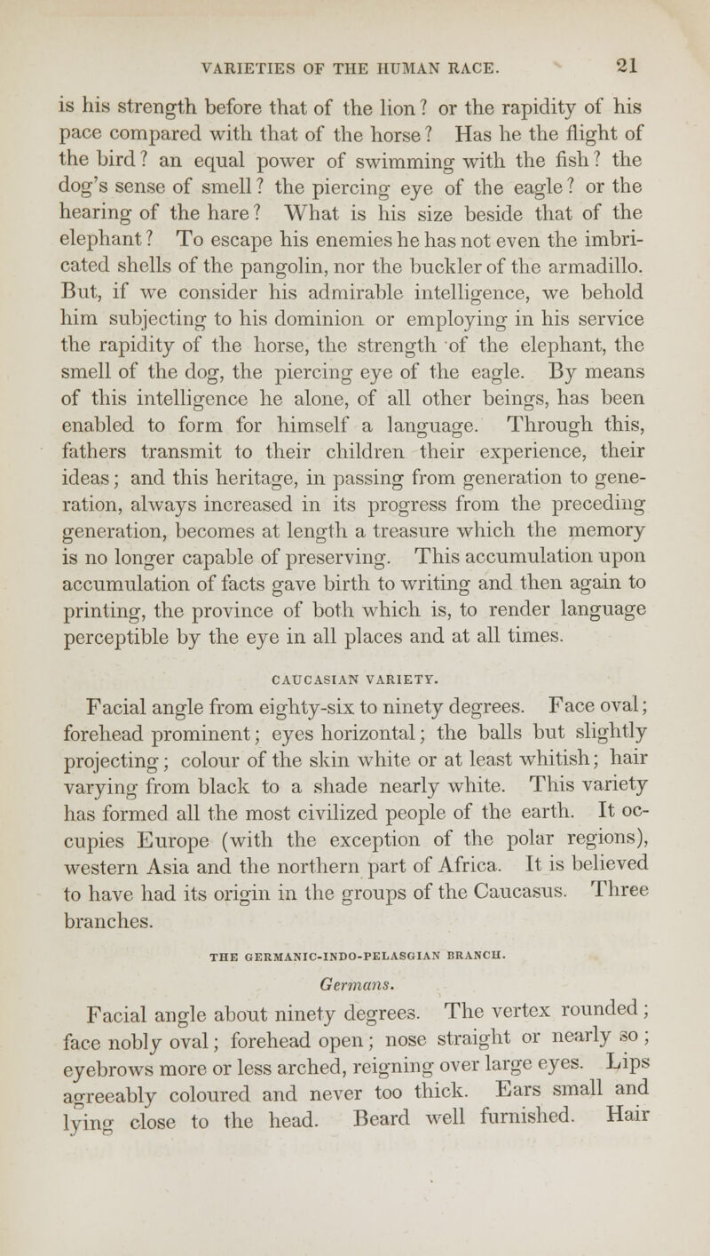 is his strength before that of the lion ? or the rapidity of his pace compared with that of the horse ? Has he the flight of the bird ? an equal power of swimming with the fish ? the dog's sense of smell? the piercing eye of the eagle? or the hearing of the hare ? What is his size beside that of the elephant ? To escape his enemies he has not even the imbri- cated shells of the pangolin, nor the buckler of the armadillo. But, if we consider his admirable intelligence, we behold him subjecting to his dominion or employing in his service the rapidity of the horse, the strength of the elephant, the smell of the dog, the piercing eye of the eagle. By means of this intelligence he alone, of all other beings, has been enabled to form for himself a language. Through this, fathers transmit to their children their experience, their ideas; and this heritage, in passing from generation to gene- ration, always increased in its progress from the preceding generation, becomes at length a treasure which the memory is no longer capable of preserving. This accumulation upon accumulation of facts gave birth to writing and then again to printing, the province of both which is, to render language perceptible by the eye in all places and at all times. CAUCASIAN VARIETY. Facial angle from eighty-six to ninety degrees. Face oval; forehead prominent; eyes horizontal; the balls but slightly projecting; colour of the skin white or at least whitish; hair varying from black to a shade nearly white. This variety has formed all the most civilized people of the earth. It oc- cupies Europe (with the exception of the polar regions), western Asia and the northern part of Africa. It is believed to have had its origin in the groups of the Caucasus. Three branches. THE GERMANIC-INDO-PELASGIAN BRANCH. Germans. Facial angle about ninety degrees. The vertex rounded; face nobly oval; forehead open; nose straight or nearly so ; eyebrows more or less arched, reigning over large eyes. Lips agreeably coloured and never too thick. Ears small and lying close to the head. Beard well furnished. Hair