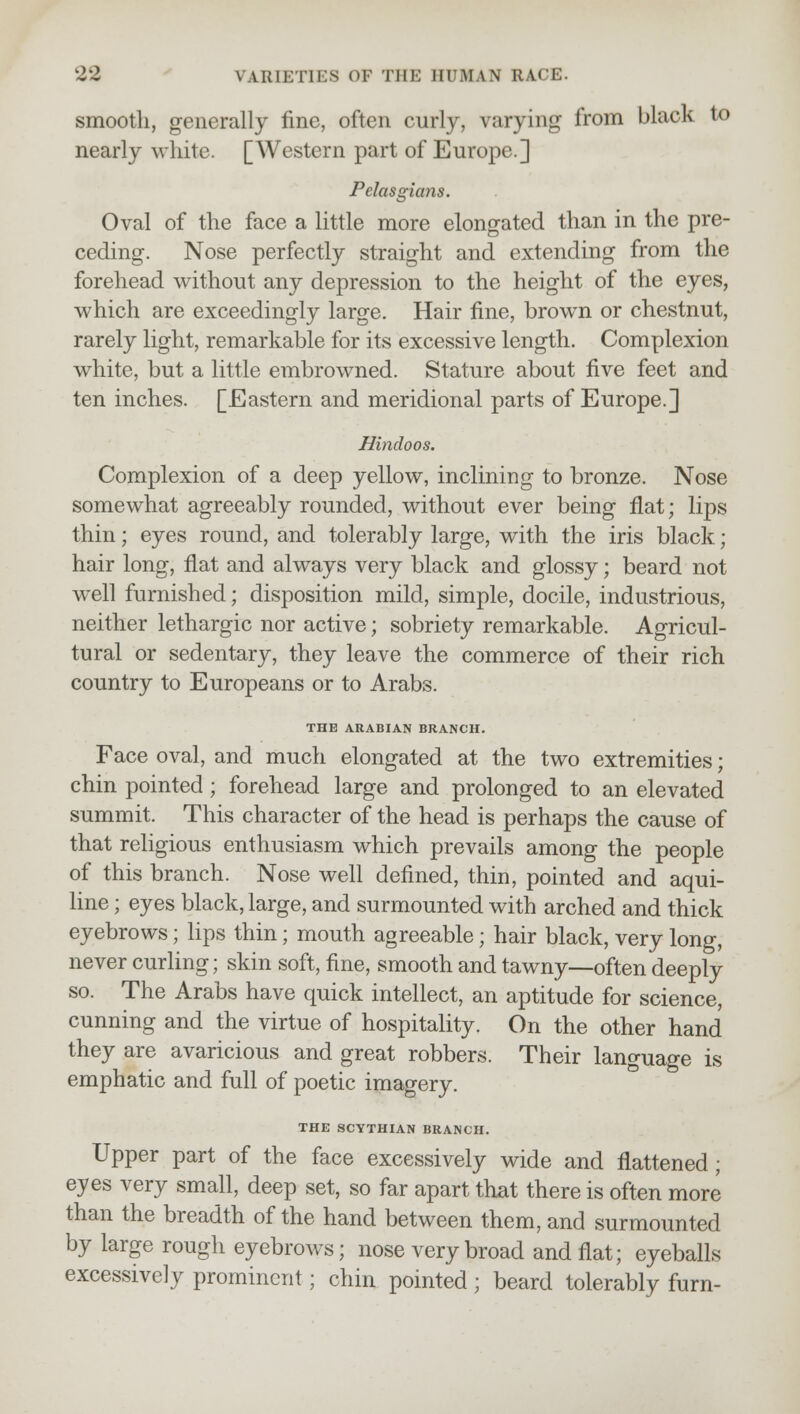 smooth, generally fine, often curly, varying from black to nearly white. [Western part of Europe.] Pelasgians. Oval of the face a little more elongated than in the pre- ceding. Nose perfectly straight and extending from the forehead without any depression to the height of the eyes, which are exceedingly large. Hair fine, brown or chestnut, rarely light, remarkable for its excessive length. Complexion white, but a little embrowned. Stature about five feet and ten inches. [Eastern and meridional parts of Europe.] Hindoos. Complexion of a deep yellow, inclining to bronze. Nose somewhat agreeably rounded, without ever being flat; lips thin; eyes round, and tolerably large, with the iris black; hair long, flat and always very black and glossy; beard not well furnished; disposition mild, simple, docile, industrious, neither lethargic nor active; sobriety remarkable. Agricul- tural or sedentary, they leave the commerce of their rich country to Europeans or to Arabs. THE ARABIAN BRANCH. Face oval, and much elongated at the two extremities; chin pointed; forehead large and prolonged to an elevated summit. This character of the head is perhaps the cause of that religious enthusiasm which prevails among the people of this branch. Nose well defined, thin, pointed and aqui- line ; eyes black, large, and surmounted with arched and thick eyebrows; lips thin; mouth agreeable; hair black, very long, never curling; skin soft, fine, smooth and tawny—often deeply so. The Arabs have quick intellect, an aptitude for science, cunning and the virtue of hospitality. On the other hand they are avaricious and great robbers. Their language is emphatic and full of poetic imagery. THE SCYTHIAN BRANCH. Upper part of the face excessively wide and flattened; eyes very small, deep set, so far apart that there is often more than the breadth of the hand between them, and surmounted by large rough eyebrows; nose very broad and flat; eyeballs excessively prominent; chin pointed ; beard tolerably furn-