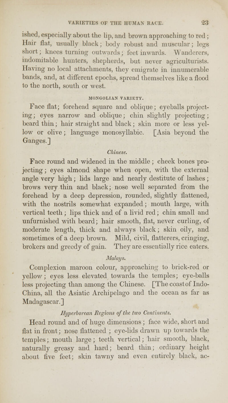 ished, especially about the lip, and brown approaching to red; Hair flat, usually black; body robust and muscular; legs short; knees turning outwards ; feet inwards. Wanderers, indomitable hunters, shepherds, but never agriculturists. Having no local attachments, they emigrate in innumerable bands, and, at different epochs, spread themselves like a flood to the north, south or west. MONGOLIAN VARIETY. Face flat; forehead square and oblique; eyeballs project- ing ; eyes narrow and oblique; chin slightly projecting; beard thin; hair straight and black; skin more or less yel- low or olive; language monosyllabic. [Asia beyond the Ganges.] Chinese. Face round and widened in the middle ; cheek bones pro- jecting ; eyes almond shape when open, with the external angle very high; lids large and nearly destitute of lashes; brows very thin and black; nose well separated from the forehead by a deep depression, rounded, slightly flattened, with the nostrils somewhat expanded; mouth large, with vertical teeth ; lips thick and of a livid red; chin small and unfurnished with beard; hair smooth, flat, never curling, of moderate length, thick and always black; skin oily, and sometimes of a deep brown. Mild, civil, flatterers, cringing, brokers and greedy of gain. They are essentially rice eaters. Malays. Complexion maroon colour, approaching to brick-red or yellow; eyes less elevated towards the temples; eye-balls less projecting than among the Chinese. [The coast of Indo- China, all the Asiatic Archipelago and the ocean as far as Madagascar.] Hyperborean Regions of the two Continents. Head round and of huge dimensions ; face wide, short and flat in front; nose flattened ; eye-lids drawn up towards the temples; mouth large; teeth vertical; hair smooth, black, naturally greasy and hard; beard thin; ordinary height about five feet; skin tawny and even entirely black, ac-