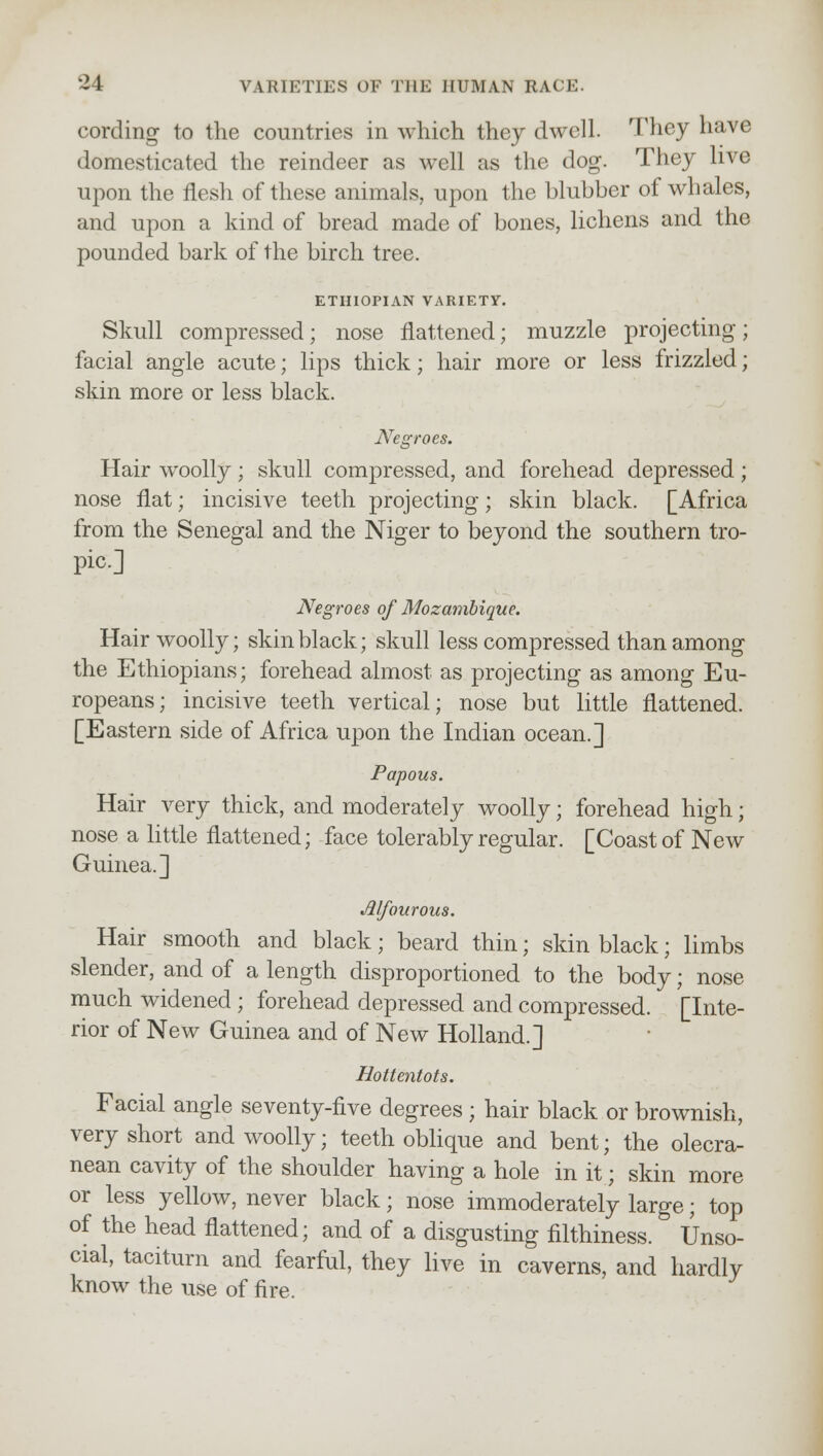 cording to the countries in which they dwell. They have domesticated the reindeer as well as the dog. They live upon the flesh of these animals, upon the blubber of whales, and upon a kind of bread made of bones, lichens and the pounded bark of the birch tree. ETHIOPIAN VARIETY. Skull compressed; nose flattened; muzzle projecting; facial angle acute; lips thick; hair more or less frizzled; skin more or less black. ATegroes. Hair woolly; skull compressed, and forehead depressed; nose flat; incisive teeth projecting; skin black. [Africa from the Senegal and the Niger to beyond the southern tro- pic] Negroes of Mozambique. Hair woolly; skin black; skull less compressed than among the Ethiopians; forehead almost as projecting as among Eu- ropeans; incisive teeth vertical; nose but little flattened. [Eastern side of Africa upon the Indian ocean.] Papous. Hair very thick, and moderately woolly; forehead high; nose a little flattened; face tolerably regular. [Coast of New Guinea.] Jllfourous. Hair smooth and black; beard thin; skin black; limbs slender, and of a length disproportioned to the body; nose much widened; forehead depressed and compressed. [Inte- rior of New Guinea and of New Holland.] Hottentots. Facial angle seventy-five degrees ; hair black or brownish, very short and woolly; teeth oblique and bent; the olecra- nean cavity of the shoulder having a hole in it; skin more or less yellow, never black; nose immoderately large; top of the head flattened; and of a disgusting filthiness. Unso- cial, taciturn and fearful, they live in caverns, and hardly know the use of fire.