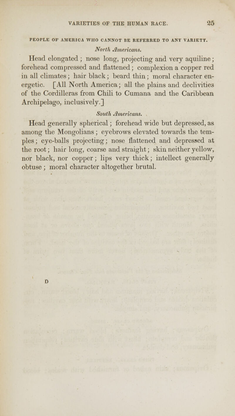 PEOPLE OP AMERICA WHO CANNOT BE REFERRED TO ANY VARIETY. North Americans. Head elongated ; nose long, projecting and very aquiline; forehead compressed and flattened; complexion a copper red in all climates; hair black; beard thin; moral character en- ergetic. [All North America; all the plains and declivities of the Cordilleras from Chili to Cumana and the Caribbean Archipelago, inclusively.] South Americans. . Head generally spherical; forehead wide but depressed, as among the Mongolians ; eyebrows elevated towards the tem- ples; eye-balls projecting; nose flattened and depressed at the root; hair long, coarse and straight; skin neither yellow, nor black, nor copper; lips very thick; intellect generally obtuse ; moral character altogether brutal.