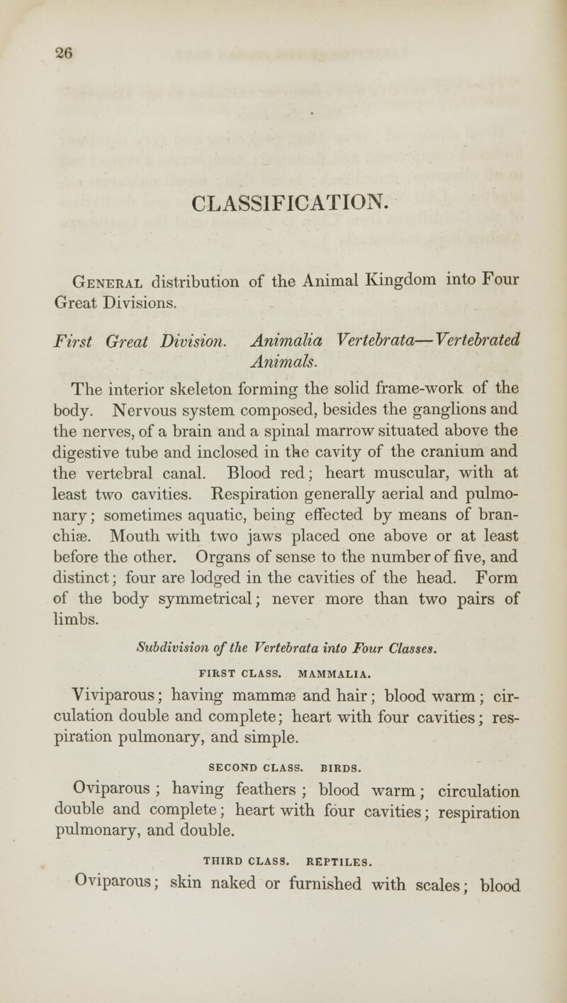 CLASSIFICATION. General distribution of the Animal Kingdom into Four Great Divisions. First Great Division. Animalia Vertebrata—Vertebrated Animals. The interior skeleton forming the solid frame-work of the body. Nervous system composed, besides the ganglions and the nerves, of a brain and a spinal marrow situated above the digestive tube and inclosed in the cavity of the cranium and the vertebral canal. Blood red; heart muscular, with at least two cavities. Respiration generally aerial and pulmo- nary ; sometimes aquatic, being effected by means of bran- chise. Mouth with two jaws placed one above or at least before the other. Organs of sense to the number of five, and distinct; four are lodged in the cavities of the head. Form of the body symmetrical; never more than two pairs of limbs. Subdivision of the Vertebrata into Four Classes. FIRST CLASS. MAMMALIA. Viviparous; having mammae and hair; blood warm; cir- culation double and complete; heart with four cavities; res- piration pulmonary, and simple. SECOND CLASS. BIRDS. Oviparous ; having feathers ; blood warm; circulation double and complete; heart with four cavities; respiration pulmonary, and double. THIRD CLASS. REPTILES. Oviparous; skin naked or furnished with scales; blood