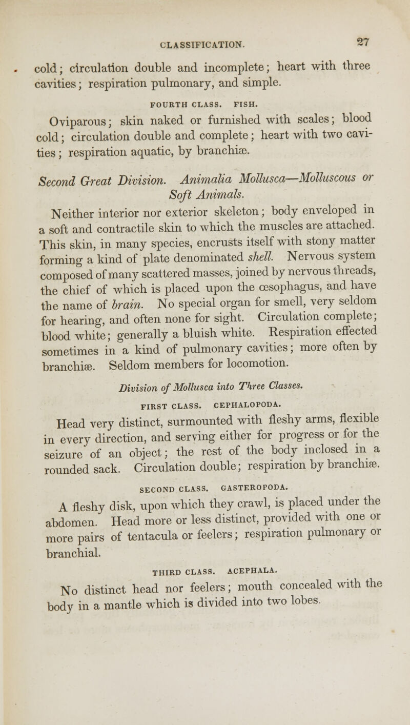 cold; circulation double and incomplete; heart with three cavities; respiration pulmonary, and simple. FOURTH CLASS. FISH. Oviparous; skin naked or furnished with scales; blood cold; circulation double and complete; heart with two cavi- ties ; respiration aquatic, by branchiae. Second Great Division. Animalia Mollusca—Molluscous or Soft Animals. Neither interior nor exterior skeleton; body enveloped in a soft and contractile skin to which the muscles are attached. This skin, in many species, encrusts itself with stony matter forming a kind of plate denominated shell Nervous system composed of many scattered masses, joined by nervous threads, the chief of which is placed upon the oesophagus, and have the name of brain. No special organ for smell, very seldom for hearing, and often none for sight. Circulation complete; blood white; generally a bluish white. Respiration effected sometimes in a kind of pulmonary cavities; more often by branchiae. Seldom members for locomotion. Division of Mollusca into Three Classes. FIRST CLASS. CEPHALOPODA. Head very distinct, surmounted with fleshy arms, flexible in every direction, and serving either for progress or for the seizure of an object; the rest of the body inclosed in a rounded sack. Circulation double; respiration by branchiae. SECOND CLASS. GASTEROPODA. A fleshy disk, upon which they crawl, is placed under the abdomen. Head more or less distinct, provided with one or more pairs of tentacula or feelers; respiration pulmonary or branchial. THIRD CLASS. ACEPHALA. No distinct head nor feelers; mouth concealed with the body in a mantle which is divided into two lobes.