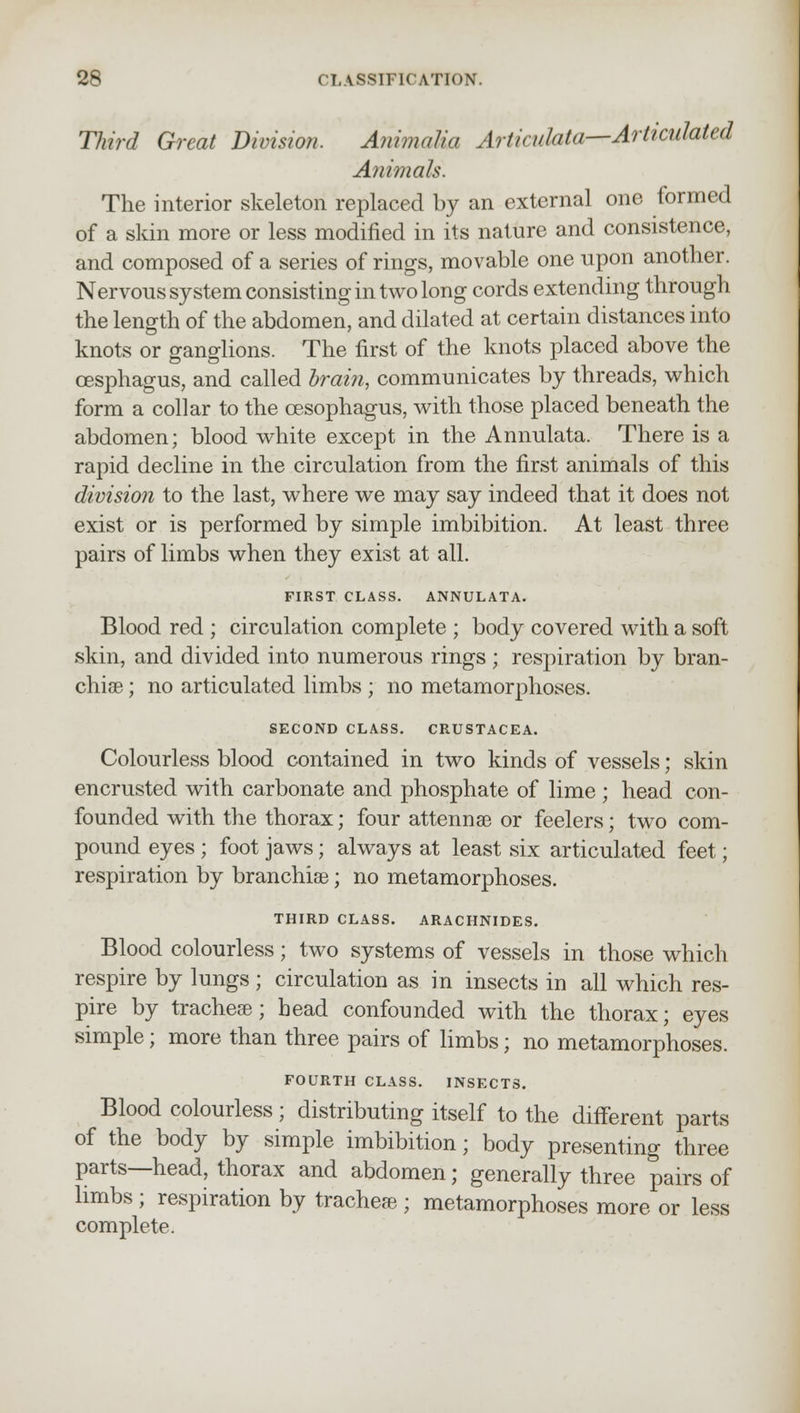 Third Great Division. Animalia Articulata—Articulated Animals. The interior skeleton replaced by an external one formed of a skin more or less modified in its nature and consistence, and composed of a series of rings, movable one upon another. Nervous system consisting in two long cords extending through the length of the abdomen, and dilated at certain distances into knots or ganglions. The first of the knots placed above the cesphagus, and called brain, communicates by threads, which form a collar to the oesophagus, with those placed beneath the abdomen; blood white except in the Annulata. There is a rapid decline in the circulation from the first animals of this division to the last, where we may say indeed that it does not exist or is performed by simple imbibition. At least three pairs of limbs when they exist at all. FIRST CLASS. ANNULATA. Blood red ; circulation complete ; body covered with a soft skin, and divided into numerous rings ; respiration by bran- chiae ; no articulated limbs ; no metamorphoses. SECOND CLASS. CRUSTACEA. Colourless blood contained in two kinds of vessels; skin encrusted with carbonate and phosphate of lime ; head con- founded with the thorax; four attennse or feelers; two com- pound eyes ; foot jaws; always at least six articulated feet; respiration by branchiae; no metamorphoses. THIRD CLASS. ARACHNIDES. Blood colourless; two systems of vessels in those which respire by lungs; circulation as in insects in all which res- pire by tracheae; head confounded with the thorax; eyes simple; more than three pairs of limbs; no metamorphoses. FOURTH CLASS. INSECTS. Blood colourless ; distributing itself to the different parts of the body by simple imbibition; body presenting three parts—head, thorax and abdomen; generally three pairs of limbs ; respiration by trachea ; metamorphoses more or less complete.