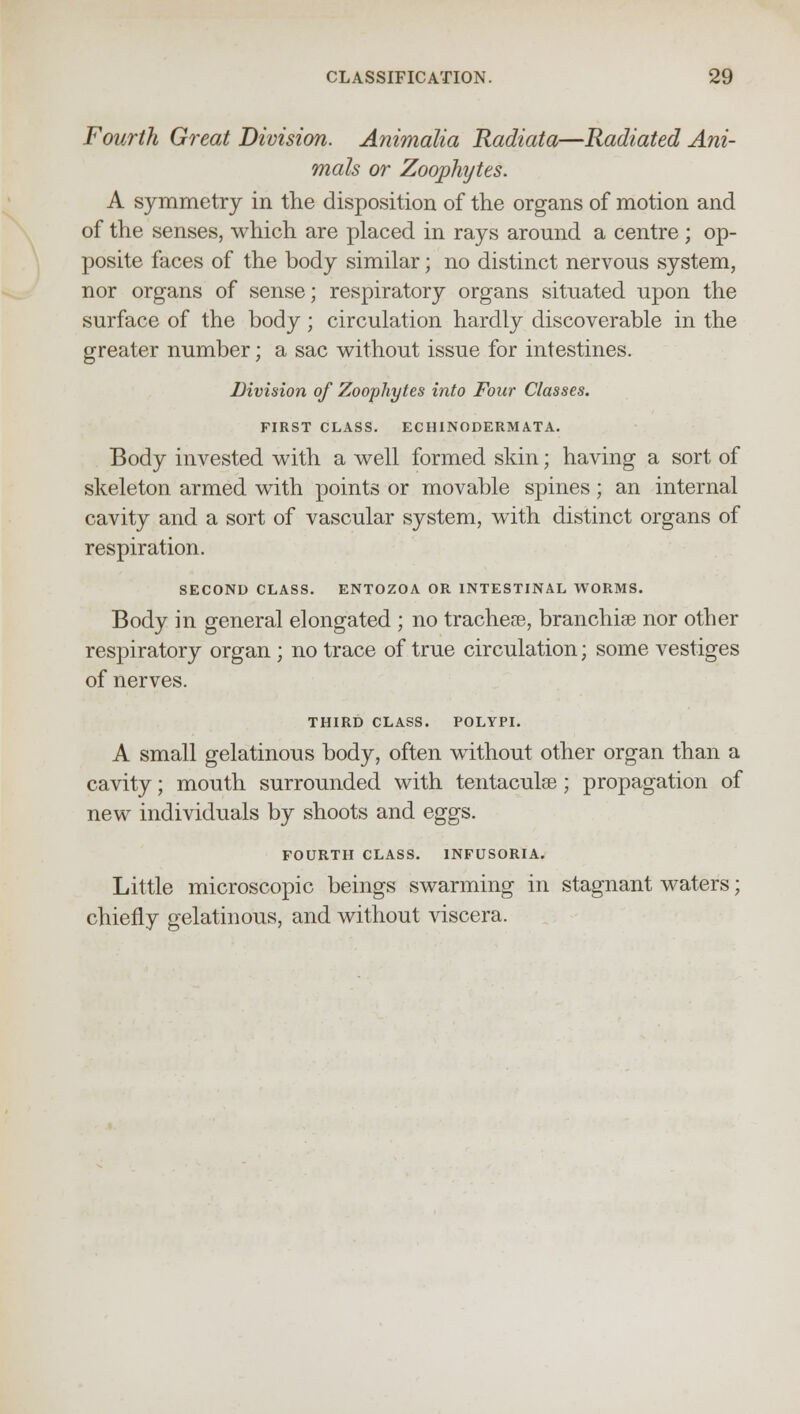 Fourth Great Division. Animalia Radiata—Radiated Ani- mals or Zoophytes. A symmetry in the disposition of the organs of motion and of the senses, which are placed in rays around a centre; op- posite faces of the body similar; no distinct nervous system, nor organs of sense; respiratory organs situated upon the surface of the body ; circulation hardly discoverable in the greater number; a sac without issue for intestines. Division of Zoophytes into Four Classes. FIRST CLASS. ECHINODERMATA. Body invested with a well formed skin; having a sort of skeleton armed with points or movable spines; an internal cavity and a sort of vascular system, with distinct organs of respiration. SECOND CLASS. ENTOZOA OR INTESTINAL WORMS. Body in general elongated ; no tracheae, branchiae nor other respiratory organ ; no trace of true circulation; some vestiges of nerves. THIRD CLASS. POLYPI. A small gelatinous body, often without other organ than a cavity; mouth surrounded with tentaculse; propagation of new individuals by shoots and eggs. FOURTH CLASS. INFUSORIA. Little microscopic beings swarming in stagnant waters; chiefly gelatinous, and without viscera.
