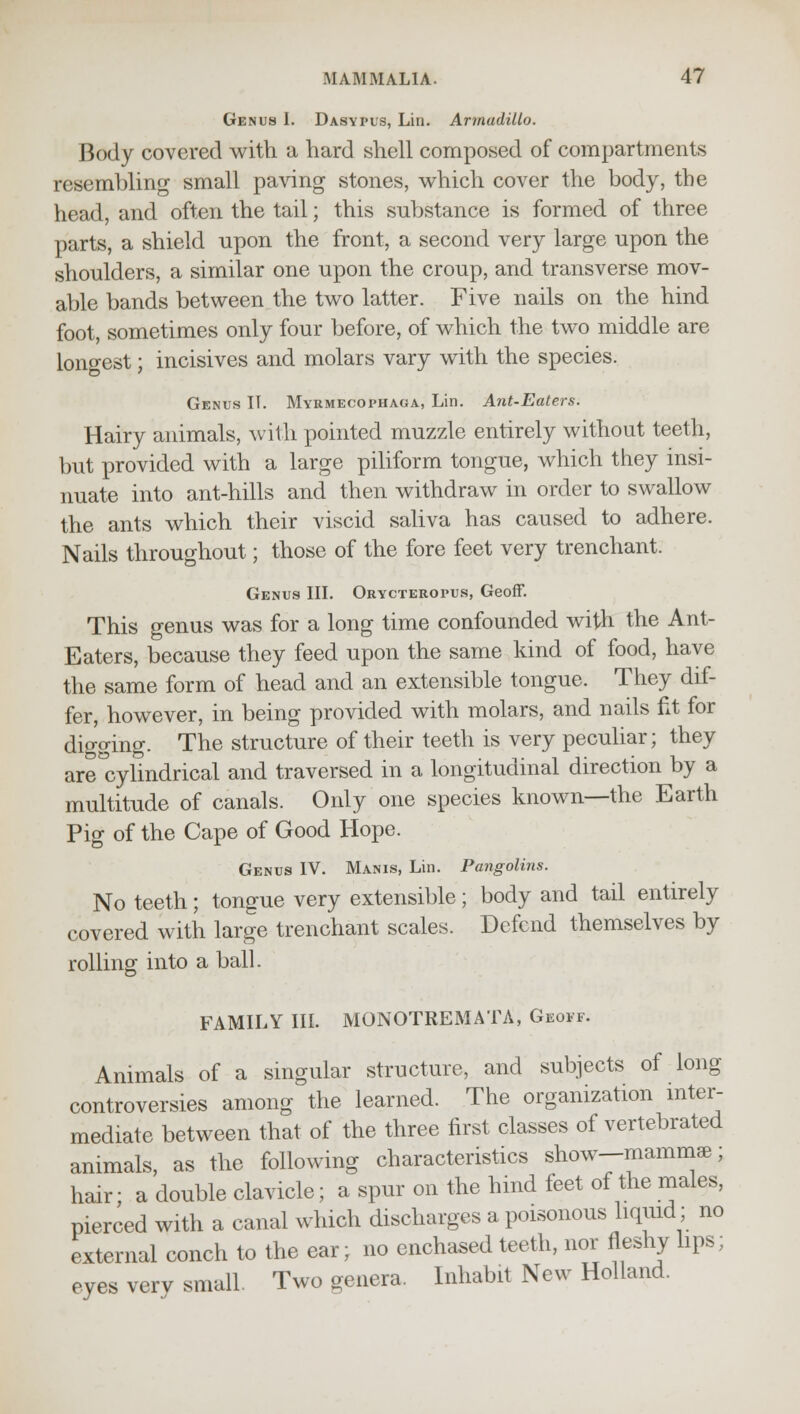 Genus I. Dasypus, Lin. Armadillo. Body covered with a hard shell composed of compartments resembling small paving stones, which cover the body, the head, and often the tail; this substance is formed of three parts, a shield upon the front, a second very large upon the shoulders, a similar one upon the croup, and transverse mov- able bands between the two latter. Five nails on the hind foot, sometimes only four before, of which the two middle are longest; incisives and molars vary with the species. Genus IT. Myrmecophaga, Lin. Ant-Eaters. Hairy animals, with pointed muzzle entirely without teeth, but provided with a large piliform tongue, which they insi- nuate into ant-hills and then withdraw in order to swallow the ants which their viscid saliva has caused to adhere. Nails throughout; those of the fore feet very trenchant. Genus III. Orycteropus, Geoff. This genus was for a long time confounded with the Ant- Eaters, because they feed upon the same kind of food, have the same form of head and an extensible tongue. They dif- fer, however, in being provided with molars, and nails fit for digging. The structure of their teeth is very peculiar; they areTcylindrical and traversed in a longitudinal direction by a multitude of canals. Only one species known—the Earth Pig of the Cape of Good Hope. Genus IV. Manis, Lin. Pangolins. No teeth; tongue very extensible; body and tail entirely covered with large trenchant scales. Defend themselves by rolling into a ball. FAMILY III. MONOTREMATA, Geoff. Animals of a singular structure, and subjects of long controversies among the learned. The organization inter- mediate between that of the three first classes of vertebrated animals, as the following characteristics show—mammae; hair; a double clavicle; a spur on the hind feet of the males, pierced with a canal which discharges a poisonous liquid; no external conch to the ear; no enchased teeth, nor fleshy lips; eyes verv small. Two aenera. Inhabit New Holland.