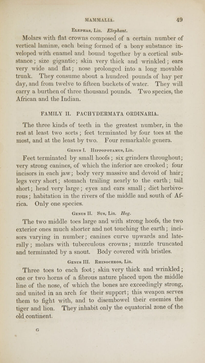 Elephas, Lin. Elephant. Molars with flat crowns composed of a certain number of vertical laminse, each being formed of a bony substance in- veloped with enamel and bound together by a cortical sub- stance ; size gigantic; skin very thick and wrinkled; ears very wide and flat; nose prolonged into a long movable trunk. They consume about a hundred pounds of hay per day, and from twelve to fifteen buckets of water. They will carry a burthen of three thousand pounds. Two species, the African and the Indian. FAMILY II. PACHYDERMATA ORDINARIA. The three kinds of teeth in the greatest number, in the rest at least two sorts; feet terminated by four toes at the most, and at the least by two. Four remarkable genera. Genus I. Hippopotamus, Lin. Feet terminated by small hoofs ; six grinders throughout; very strong canines, of which the inferior are crooked; four incisors in each jaw; body very massive and devoid of hair; legs very short; stomach trailing nearly to the earth; tail short; head very large; eyes and ears small; diet herbivo- rous ; habitation in the rivers of the middle and south of Af- rica. Only one species. Genus II. Sus, Lin. Hog. The two middle toes large and with strong hoofs, the two exterior ones much shorter and not touching the earth; inci- sors varying in number; canines curve upwards and late- rally ; molars with tuberculous crowns; muzzle truncated and terminated by a snout. Body covered with bristles. Genus III. Rhinoceros, Lin. Three toes to each foot; skin very thick and wrinkled ; one or two horns of a fibrous nature placed upon the middle line of the nose, of which the bones are exceedingly strong, and united in an arch for their support; this weapon serves them to fight with, and to disembowel their enemies the tiger and lion. They inhabit only the equatorial zone of the old continent.