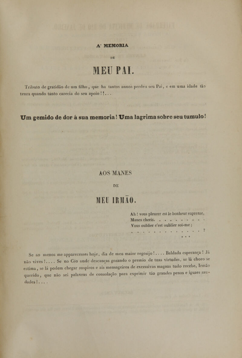 MEU PAI. Tributo de gratidão de ura filho , que ha tantos annos perdeu seu Pai, e em uma idade tão tenra quando tanto carecia do seu apoio !!.. . Um gemido de dor á sua memoria! Uma lagrima sobre seu tumulo! AOS MANES DE MEU IRMÃO. Ah ! vous pleurer est lê bonheur supreme, Manes cheris • Vous oublier c'est oublier soi-me ; . . . . ? Se ao menos me apparecesses hoje, dia de meu maior regosijo ! Baldada esperança ! Ja não vives !.. . . Se no Céo onde descanças gozando o premio de luas virtudes, se lá choro se estima, se lá podem chegar suspiros e ais mensageiros de excessivas magoas tudo recebe, Irmão querido, que não sei palavras de consolação para exprimir tão grandes penas e iguaes sau- dades !. .. .