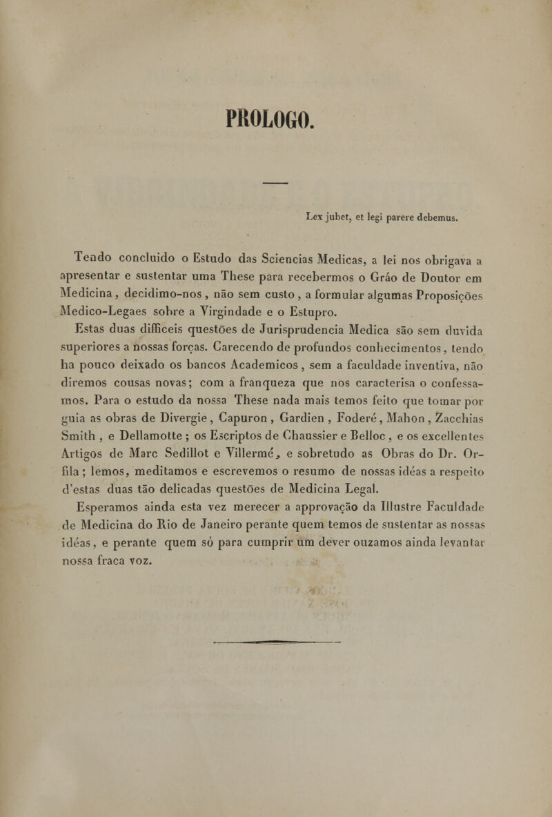 PROLOGO. Lex jubet, et legi parere debemus. Tendo concluído o Estudo das Sciencias Medicas, a lei nos obrigava a apresentar e sustentar uma These para recebermos o Gráo de Doutor em Medicina, decidimo-nos , não sem custo , a formular algumas Proposições Medico-Legaes sobre a Virgindade e o Estupro. Estas duas difficeis questões de Jurisprudência Medica são sem duvida superiores a nossas forças. Carecendo de profundos conhecimentos, tendo ha pouco deixado os bancos Académicos, sem a faculdade inventiva, não diremos cousas novas; com a franqueza que nos caracterisa o confessa- mos. Para o estudo da nossa These nada mais temos feito que tomar por guia as obras de Divergie , Capuron , Gardien , Foderé, Mahon , Zacchias Smith , e Dellamotte ; os Escriptos de Chaussier e Belloc , e os excellentes Artigos de Marc Sedillot e Villermé., e sobretudo as Obras do Dr. Or- fila; lemos, meditamos e escrevemos o resumo de nossas idéas a respeito d'estas duas tão delicadas questões de Medicina Legal. Esperamos ainda esta vez merecer a approvação da Ulustre Faculdade de Medicina do Rio de Janeiro perante quem temos de sustentar as nossas idéas, e perante quem só para cumprir um dever ouzamos ainda levantar nossa fraca voz.